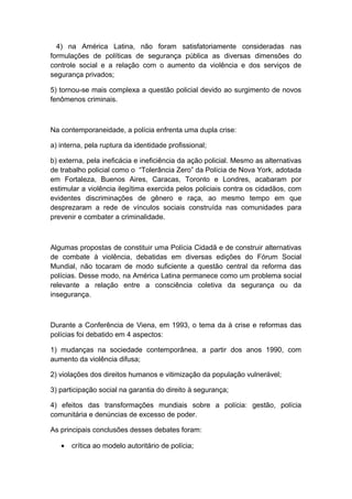 4) na América Latina, não foram satisfatoriamente consideradas nas
formulações de políticas de segurança pública as diversas dimensões do
controle social e a relação com o aumento da violência e dos serviços de
segurança privados;
5) tornou-se mais complexa a questão policial devido ao surgimento de novos
fenômenos criminais.
Na contemporaneidade, a polícia enfrenta uma dupla crise:
a) interna, pela ruptura da identidade profissional;
b) externa, pela ineficácia e ineficiência da ação policial. Mesmo as alternativas
de trabalho policial como o “Tolerância Zero” da Polícia de Nova York, adotada
em Fortaleza, Buenos Aires, Caracas, Toronto e Londres, acabaram por
estimular a violência ilegítima exercida pelos policiais contra os cidadãos, com
evidentes discriminações de gênero e raça, ao mesmo tempo em que
desprezaram a rede de vínculos sociais construída nas comunidades para
prevenir e combater a criminalidade.
Algumas propostas de constituir uma Polícia Cidadã e de construir alternativas
de combate à violência, debatidas em diversas edições do Fórum Social
Mundial, não tocaram de modo suficiente a questão central da reforma das
polícias. Desse modo, na América Latina permanece como um problema social
relevante a relação entre a consciência coletiva da segurança ou da
insegurança.
Durante a Conferência de Viena, em 1993, o tema da à crise e reformas das
polícias foi debatido em 4 aspectos:
1) mudanças na sociedade contemporânea, a partir dos anos 1990, com
aumento da violência difusa;
2) violações dos direitos humanos e vitimização da população vulnerável;
3) participação social na garantia do direito à segurança;
4) efeitos das transformações mundiais sobre a polícia: gestão, polícia
comunitária e denúncias de excesso de poder.
As principais conclusões desses debates foram:
• crítica ao modelo autoritário de polícia;
 