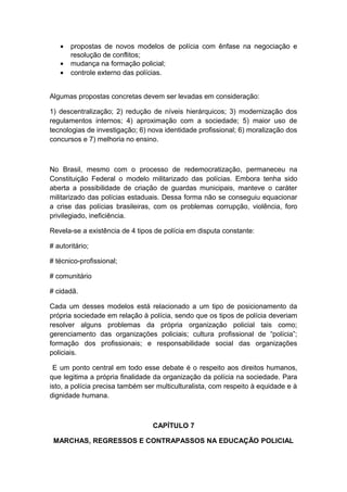 • propostas de novos modelos de polícia com ênfase na negociação e
resolução de conflitos;
• mudança na formação policial;
• controle externo das polícias.
Algumas propostas concretas devem ser levadas em consideração:
1) descentralização; 2) redução de níveis hierárquicos; 3) modernização dos
regulamentos internos; 4) aproximação com a sociedade; 5) maior uso de
tecnologias de investigação; 6) nova identidade profissional; 6) moralização dos
concursos e 7) melhoria no ensino.
No Brasil, mesmo com o processo de redemocratização, permaneceu na
Constituição Federal o modelo militarizado das polícias. Embora tenha sido
aberta a possibilidade de criação de guardas municipais, manteve o caráter
militarizado das polícias estaduais. Dessa forma não se conseguiu equacionar
a crise das polícias brasileiras, com os problemas corrupção, violência, foro
privilegiado, ineficiência.
Revela-se a existência de 4 tipos de polícia em disputa constante:
# autoritário;
# técnico-profissional;
# comunitário
# cidadã.
Cada um desses modelos está relacionado a um tipo de posicionamento da
própria sociedade em relação à polícia, sendo que os tipos de polícia deveriam
resolver alguns problemas da própria organização policial tais como;
gerenciamento das organizações policiais; cultura profissional de “polícia”;
formação dos profissionais; e responsabilidade social das organizações
policiais.
E um ponto central em todo esse debate é o respeito aos direitos humanos,
que legitima a própria finalidade da organização da polícia na sociedade. Para
isto, a polícia precisa também ser multiculturalista, com respeito à equidade e à
dignidade humana.
CAPÍTULO 7
MARCHAS, REGRESSOS E CONTRAPASSOS NA EDUCAÇÃO POLICIAL
 