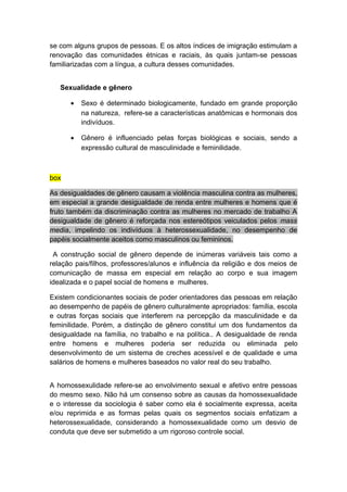 se com alguns grupos de pessoas. E os altos índices de imigração estimulam a
renovação das comunidades étnicas e raciais, às quais juntam-se pessoas
familiarizadas com a língua, a cultura desses comunidades.
Sexualidade e gênero
• Sexo é determinado biologicamente, fundado em grande proporção
na natureza, refere-se a características anatômicas e hormonais dos
indivíduos.
• Gênero é influenciado pelas forças biológicas e sociais, sendo a
expressão cultural de masculinidade e feminilidade.
box
As desigualdades de gênero causam a violência masculina contra as mulheres,
em especial a grande desigualdade de renda entre mulheres e homens que é
fruto também da discriminação contra as mulheres no mercado de trabalho A
desigualdade de gênero é reforçada nos estereótipos veiculados pelos mass
media, impelindo os indivíduos à heterossexualidade, no desempenho de
papéis socialmente aceitos como masculinos ou femininos.
A construção social de gênero depende de inúmeras variáveis tais como a
relação pais/filhos, professores/alunos e influência da religião e dos meios de
comunicação de massa em especial em relação ao corpo e sua imagem
idealizada e o papel social de homens e mulheres.
Existem condicionantes sociais de poder orientadores das pessoas em relação
ao desempenho de papéis de gênero culturalmente apropriados: família, escola
e outras forças sociais que interferem na percepção da masculinidade e da
feminilidade. Porém, a distinção de gênero constitui um dos fundamentos da
desigualdade na família, no trabalho e na política.. A desigualdade de renda
entre homens e mulheres poderia ser reduzida ou eliminada pelo
desenvolvimento de um sistema de creches acessível e de qualidade e uma
salários de homens e mulheres baseados no valor real do seu trabalho.
A homossexulidade refere-se ao envolvimento sexual e afetivo entre pessoas
do mesmo sexo. Não há um consenso sobre as causas da homossexualidade
e o interesse da sociologia é saber como ela é socialmente expressa, aceita
e/ou reprimida e as formas pelas quais os segmentos sociais enfatizam a
heterossexualidade, considerando a homossexualidade como um desvio de
conduta que deve ser submetido a um rigoroso controle social.
 