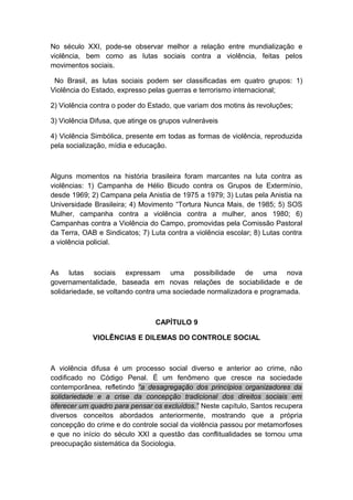 No século XXI, pode-se observar melhor a relação entre mundialização e
violência, bem como as lutas sociais contra a violência, feitas pelos
movimentos sociais.
No Brasil, as lutas sociais podem ser classificadas em quatro grupos: 1)
Violência do Estado, expresso pelas guerras e terrorismo internacional;
2) Violência contra o poder do Estado, que variam dos motins às revoluções;
3) Violência Difusa, que atinge os grupos vulneráveis
4) Violência Simbólica, presente em todas as formas de violência, reproduzida
pela socialização, mídia e educação.
Alguns momentos na história brasileira foram marcantes na luta contra as
violências: 1) Campanha de Hélio Bicudo contra os Grupos de Extermínio,
desde 1969; 2) Campana pela Anistia de 1975 a 1979; 3) Lutas pela Anistia na
Universidade Brasileira; 4) Movimento “Tortura Nunca Mais, de 1985; 5) SOS
Mulher, campanha contra a violência contra a mulher, anos 1980; 6)
Campanhas contra a Violência do Campo, promovidas pela Comissão Pastoral
da Terra, OAB e Sindicatos; 7) Luta contra a violência escolar; 8) Lutas contra
a violência policial.
As lutas sociais expressam uma possibilidade de uma nova
governamentalidade, baseada em novas relações de sociabilidade e de
solidariedade, se voltando contra uma sociedade normalizadora e programada.
CAPÍTULO 9
VIOLÊNCIAS E DILEMAS DO CONTROLE SOCIAL
A violência difusa é um processo social diverso e anterior ao crime, não
codificado no Código Penal. É um fenômeno que cresce na sociedade
contemporânea, refletindo “a desagregação dos princípios organizadores da
solidariedade e a crise da concepção tradicional dos direitos sociais em
oferecer um quadro para pensar os excluídos.” Neste capítulo, Santos recupera
diversos conceitos abordados anteriormente, mostrando que a própria
concepção do crime e do controle social da violência passou por metamorfoses
e que no início do século XXI a questão das conflitualidades se tornou uma
preocupação sistemática da Sociologia.
 