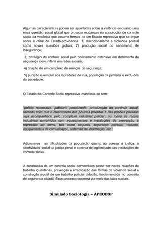 Algumas características podem ser apontadas sobre a violência enquanto uma
nova questão social global que provoca mudanças na concepção de controle
social da violência que assume formas de um Estado repressivo que se ergue
sobre a crise do Estado-providência: 1) discricionarismo e violência policial
como novas questões globais; 2) produção social do sentimento de
insegurança;
3) privilégio do controle social pelo policiamento ostensivo em detrimento da
segurança comunitária em redes sociais;
4) criação de um complexo de serviços de segurança;
5) punição exemplar aos moradores de rua, população da periferia e excluídos
da sociedade.
O Estado do Controle Social repressivo manifesta-se com:
“polícia repressiva, judiciário penalizante, privatização do controle social,
fazendo com que o crescimento das polícias privadas e das prisões privadas
seja acompanhado pelo ‘complexo industrial policial’, ou todos os ramos
industriais envolvidos com equipamentos e instalações de prevenção e
repressão ao crime, tais como seguros, segurança privada, viaturas,
equipamentos de comunicação, sistemas de informação, etc.”
Adiciona-se as dificuldades da população quanto ao acesso à justiça, a
seletividade social da justiça penal e a perda de legitimidade das instituições de
controle social.
A construção de um controle social democrático passa por novas relações de
trabalho igualitárias, prevenção e erradicação das formas de violência social e
construção social de um trabalho policial cidadão, fundamentado no conceito
de segurança cidadã. Esse processo ocorrerá por meio das lutas sociais.
Simulado Sociologia – APEOESP
 