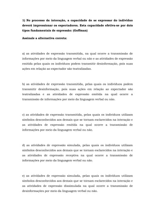 1) No processo da interação, a capacidade de se expressar do indivíduo
deverá impressionar os espectadores. Esta capacidade efetiva-se por dois
tipos fundamentais de expressão: (Goffman)
Assinale a alternativa correta:
a) as atividades de expressão transmitida, na qual ocorre a transmissão de
informações por meio da linguagem verbal ou não e as atividades de expressão
emitida pelas quais os indivíduos podem transmitir desinformação, pois suas
ações em relação ao expectador são teatralizadas.
b) as atividades de expressão transmitida, pelas quais os indivíduos podem
transmitir desinformação, pois suas ações em relação ao expectador são
teatralizadas e as atividades de expressão emitida na qual ocorre a
transmissão de informações por meio da linguagem verbal ou não.
c) as atividades de expressão transmitida, pelas quais os indivíduos utilizam
símbolos desconhecidos aos demais que se tornam esclarecidos na interação e
as atividades de expressão emitida na qual ocorre a transmissão de
informações por meio da linguagem verbal ou não.
d) as atividades de expressão simulada, pelas quais os indivíduos utilizam
símbolos desconhecidos aos demais que se tornam esclarecidos na interação e
as atividades de expressão receptiva na qual ocorre a transmissão de
informações por meio da linguagem verbal ou não.
e) as atividades de expressão simulada, pelas quais os indivíduos utilizam
símbolos desconhecidos aos demais que se tornam esclarecidos na interação e
as atividades de expressão dissimulada na qual ocorre a transmissão de
desinformações por meio da linguagem verbal ou não.
 