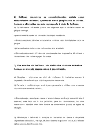 2) Goffman considerou os estabelecimentos sociais como
relativamente fechados, apontando cinco perspectivas do estudo.
Assinale a alternativa que não corresponde à visão de Goffman:
a) Tecnicamente: eficiência quanto aos objetivos que o estabelecimento se
propõe a atingir.
b) Politicamente: ações do Estado na interação individual.
c) Estruturalmente: divisões horizontais e verticais e das interligações entre os
grupos.
d) Culturalmente: valores que influenciam sua atividade.
e) Dramaturgicamente: técnicas de manipulação das impressões, identidade e
interrelações das várias equipes de atores.
3) Nos estudos de Goffman, são elaborados diversos conceitos .
Assinale os que não correspondem à conceituação.
a) Atuações - referem-se ao nível de confiança do indivíduo quanto à
impressão da realidade que objetiva provocar nos outros.
b) Fachada - ambiente que servirá para persuadir o público com a mesma
representação em outro cenário.
c) Dramatização - em alguns casos, o ‘status’ do que se deseja transmitir não é
evidente, mas isto não é um problema, pois na comunicação, há uma
adequação – definida como uma espécie de acordo tácito quanto às regras de
atuação.
d) Idealização – refere-se à atuação do indivíduo de forma a despertar
impressões idealizadas, ou seja, atuando dentro de padrões ideais, não realiza
ações não condizentes com eles.
 