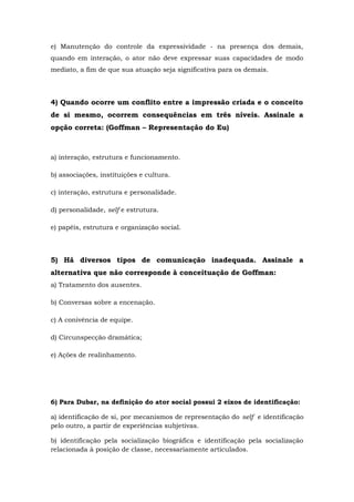 e) Manutenção do controle da expressividade - na presença dos demais,
quando em interação, o ator não deve expressar suas capacidades de modo
mediato, a fim de que sua atuação seja significativa para os demais.
4) Quando ocorre um conflito entre a impressão criada e o conceito
de si mesmo, ocorrem consequências em três níveis. Assinale a
opção correta: (Goffman – Representação do Eu)
a) interação, estrutura e funcionamento.
b) associações, instituições e cultura.
c) interação, estrutura e personalidade.
d) personalidade, self e estrutura.
e) papéis, estrutura e organização social.
5) Há diversos tipos de comunicação inadequada. Assinale a
alternativa que não corresponde à conceituação de Goffman:
a) Tratamento dos ausentes.
b) Conversas sobre a encenação.
c) A conivência de equipe.
d) Circunspecção dramática;
e) Ações de realinhamento.
6) Para Dubar, na definição do ator social possui 2 eixos de identificação:
a) identificação de si, por mecanismos de representação do self e identificação
pelo outro, a partir de experiências subjetivas.
b) identificação pela socialização biográfica e identificação pela socialização
relacionada à posição de classe, necessariamente articulados.
 