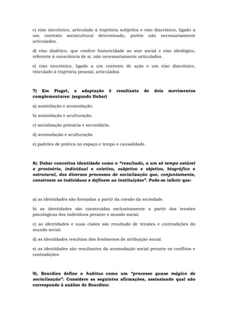c) eixo sincrônico, articulado à trajetória subjetiva e eixo diacrônico, ligado a
um contexto sociocultural determinado, porém não necessariamente
articulados.
d) eixo dialético, que confere historicidade ao ator social e eixo ideológico,
referente à consciência de si, não necessariamente articulados.
e) eixo sincrônico, ligado a um contexto de ação e um eixo diacrônico,
vinculado à trajetória pessoal, articulados.
7) Em Piaget, a adaptação é resultante de dois movimentos
complementares: (segundo Dubar)
a) assimilação e acomodação.
b) assimilação e aculturação.
c) socialização primária e secundária.
d) acomodação e aculturação
e) padrões de prática no espaço e tempo e causalidade.
8). Dubar conceitua identidade como o “resultado, a um só tempo estável
e provisório, individual e coletivo, subjetivo e objetivo, biográfico e
estrutural, dos diversos processos de socialização que, conjuntamente,
constroem os indivíduos e definem as instituições”. Pode-se inferir que:
a) as identidades são formadas a partir da coesão da sociedade.
b) as identidades são construídas exclusivamente a partir das tensões
psicológicas dos indivíduos perante o mundo social.
c) as identidades e suas cisões são resultado de tensões e contradições do
mundo social.
d) as identidades resultam dos fenômenos de atribuição social.
e) as identidades são resultantes da acomodação social perante os conflitos e
contradições.
9). Bourdieu define o habitus como um “processo quase mágico de
socialização”. Considere as seguintes afirmações, assinalando qual não
corresponde à análise de Bourdieu:
 