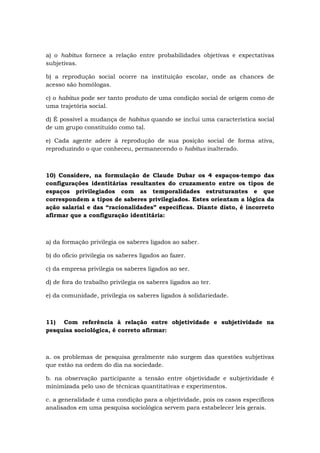 a) o habitus fornece a relação entre probabilidades objetivas e expectativas
subjetivas.
b) a reprodução social ocorre na instituição escolar, onde as chances de
acesso são homólogas.
c) o habitus pode ser tanto produto de uma condição social de origem como de
uma trajetória social.
d) É possível a mudança de habitus quando se inclui uma característica social
de um grupo constituído como tal.
e) Cada agente adere à reprodução de sua posição social de forma ativa,
reproduzindo o que conheceu, permanecendo o habitus inalterado.
10) Considere, na formulação de Claude Dubar os 4 espaços-tempo das
configurações identitárias resultantes do cruzamento entre os tipos de
espaços privilegiados com as temporalidades estruturantes e que
correspondem a tipos de saberes privilegiados. Estes orientam a lógica da
ação salarial e das “racionalidades” especificas. Diante disto, é incorreto
afirmar que a configuração identitária:
a) da formação privilegia os saberes ligados ao saber.
b) do ofício privilegia os saberes ligados ao fazer.
c) da empresa privilegia os saberes ligados ao ser.
d) de fora do trabalho privilegia os saberes ligados ao ter.
e) da comunidade, privilegia os saberes ligados à solidariedade.
11) Com referência à relação entre objetividade e subjetividade na
pesquisa sociológica, é correto afirmar:
a. os problemas de pesquisa geralmente não surgem das questões subjetivas
que estão na ordem do dia na sociedade.
b. na observação participante a tensão entre objetividade e subjetividade é
minimizada pelo uso de técnicas quantitativas e experimentos.
c. a generalidade é uma condição para a objetividade, pois os casos específicos
analisados em uma pesquisa sociológica servem para estabelecer leis gerais.
 