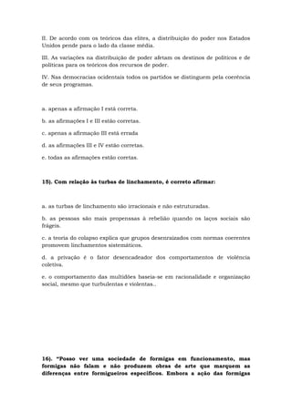 II. De acordo com os teóricos das elites, a distribuição do poder nos Estados
Unidos pende para o lado da classe média.
III. As variações na distribuição de poder afetam os destinos de políticos e de
políticas para os teóricos dos recursos de poder.
IV. Nas democracias ocidentais todos os partidos se distinguem pela coerência
de seus programas.
a. apenas a afirmação I está correta.
b. as afirmações I e III estão corretas.
c. apenas a afirmação III está errada
d. as afirmações III e IV estão corretas.
e. todas as afirmações estão coretas.
15). Com relação às turbas de linchamento, é correto afirmar:
a. as turbas de linchamento são irracionais e não estruturadas.
b. as pessoas são mais propenssas à rebelião quando os laços sociais são
frágeis.
c. a teoria do colapso explica que grupos desenraizados com normas coerentes
promovem linchamentos sistemáticos.
d. a privação é o fator desencadeador dos comportamentos de violência
coletiva.
e. o comportamento das multidões baseia-se em racionalidade e organização
social, mesmo que turbulentas e violentas..
16). “Posso ver uma sociedade de formigas em funcionamento, mas
formigas não falam e não produzem obras de arte que marquem as
diferenças entre formigueiros específicos. Embora a ação das formigas
 
