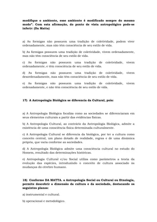 modifique o ambiente, esse ambiente é modificado sempre do mesmo
modo”. Com esta afirmação, do ponto de vista antropológico pode-se
inferir: (Da Matta)
a) As formigas não possuem uma tradição de coletividade, podem viver
ordenadamente, mas não têm consciência de seu estilo de vida.
b) As formigas possuem uma tradição de coletividade, vivem ordenadamente,
mas não têm consciência de seu estilo de vida.
c) As formigas não possuem uma tradição de coletividade, vivem
ordenadamente, e têm consciência de seu estilo de vida.
d) As formigas não possuem uma tradição de coletividade, vivem
desordenadamente, mas não têm consciência de seu estilo de vida.
e) As formigas não possuem uma tradição de coletividade, vivem
ordenadamente, e não têm consciência de seu estilo de vida.
17) A Antropologia Biológica se diferencia da Cultural, pois:
a) A Antropologia Biológica focaliza como as sociedades se diferenciaram em
seus elementos culturais a partir das evidências físicas.
b) A Antropologia Cultural, ao contrário da Antropologia Biológica, admite a
existência de uma consciência física determinada culturalmente.
c) A Antropologia Cultural se diferencia da biológica, por ter a cultura como
conceito central, um plano dotado de realidade, regras e de uma dinâmica
própria, que varia conforme as sociedades.
d) A Antropologia Biológica admite uma consciência cultural no estudo do
Homem, resultado das determinações históricas.
e) Antropologia Cultural e/ou Social utiliza como parâmetros a teoria da
evolução das espécies, introduzindo o conceito de cultura associado às
mudanças do cérebro humano.
18) Conforme DA MATTA. a Antropologia Social ou Cultural ou Etnologia,
permite descobrir a dimensão da cultura e da sociedade, destacando os
seguintes planos:
a) instrumental e cultural.
b) operacional e metodológico.
 