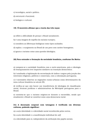 c) tecnológico, social e político.
d) estrutural e funcional.
e) biológico e cultural.
19) É incorreto afirmar que a teoria das três raças:
a) reflete a dificuldade de pensar o Brasil socialmente.
b) é uma imagem de espelho do racismo europeu.
c) considera as diferenças biológicas como tipos acabados.
d) explica o surgimento no Brasil de um povo com caráter homogêneo.
e) ignora o racismo como uma questão ideológica.
20) Para entender a formação da sociedade brasileira, conforme Da Matta:
a) compara-se a sociedade brasileira com a norte-americana, pois a ideologia
do branqueamento teve impactos similares na transição democrática .
b) é analisada a legitimação da escravização de índios e negros pela junção dos
interesses religiosos, políticos e comerciais, com a colonização portuguesa.
c) é necessário observar as migrações rurais-urbanas como determinantes da
nova cultura brasileira no século XX.
d) verifica-se que não houve um transferência de ideologias de classificação
social, técnicas jurídicas e administrativas da Metrópole portuguesa para o
Brasil.
e) constata-se que o racismo originou-se durante a escravidão, sendo que
atualmente o Brasil se constitui como uma democracia racial.
21) A decoração corporal com tatuagens é verificada em diversas
culturas, podendo significar:
a) a auto-identidade e a identidade social reconhecida pelos outros.
b) a auto-identidade e a manifestação individual do self.
c) a identidade para si, independente da atribuição dos papéis sociais.
 