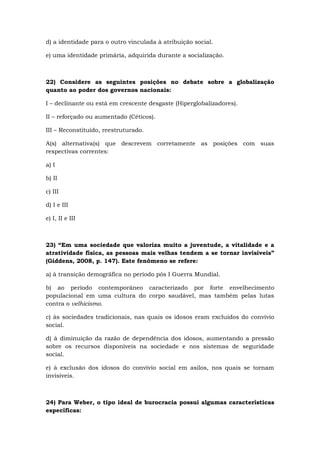 d) a identidade para o outro vinculada à atribuição social.
e) uma identidade primária, adquirida durante a socialização.
22) Considere as seguintes posições no debate sobre a globalização
quanto ao poder dos governos nacionais:
I – declinante ou está em crescente desgaste (Hiperglobalizadores).
II – reforçado ou aumentado (Céticos).
III – Reconstituído, reestruturado.
A(s) alternativa(s) que descrevem corretamente as posições com suas
respectivas correntes:
a) I
b) II
c) III
d) I e III
e) I, II e III
23) “Em uma sociedade que valoriza muito a juventude, a vitalidade e a
atratividade física, as pessoas mais velhas tendem a se tornar invisíveis”
(Giddens, 2008, p. 147). Este fenômeno se refere:
a) à transição demográfica no período pós I Guerra Mundial.
b) ao período contemporâneo caracterizado por forte envelhecimento
populacional em uma cultura do corpo saudável, mas também pelas lutas
contra o velhicismo.
c) às sociedades tradicionais, nas quais os idosos eram excluídos do convívio
social.
d) à diminuição da razão de dependência dos idosos, aumentando a pressão
sobre os recursos disponíveis na sociedade e nos sistemas de seguridade
social.
e) à exclusão dos idosos do convívio social em asilos, nos quais se tornam
invisíveis.
24) Para Weber, o tipo ideal de burocracia possui algumas características
específicas:
 