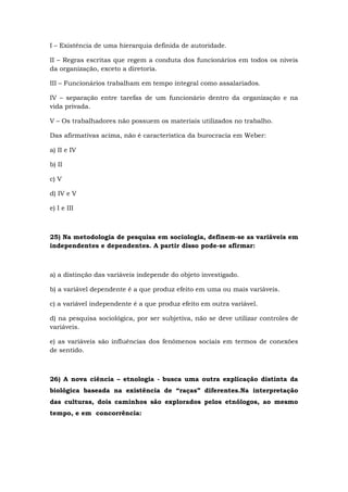 I – Existência de uma hierarquia definida de autoridade.
II – Regras escritas que regem a conduta dos funcionários em todos os níveis
da organização, exceto a diretoria.
III – Funcionários trabalham em tempo integral como assalariados.
IV – separação entre tarefas de um funcionário dentro da organização e na
vida privada.
V – Os trabalhadores não possuem os materiais utilizados no trabalho.
Das afirmativas acima, não é característica da burocracia em Weber:
a) II e IV
b) II
c) V
d) IV e V
e) I e III
25) Na metodologia de pesquisa em sociologia, definem-se as variáveis em
independentes e dependentes. A partir disso pode-se afirmar:
a) a distinção das variáveis independe do objeto investigado.
b) a variável dependente é a que produz efeito em uma ou mais variáveis.
c) a variável independente é a que produz efeito em outra variável.
d) na pesquisa sociológica, por ser subjetiva, não se deve utilizar controles de
variáveis.
e) as variáveis são influências dos fenômenos sociais em termos de conexões
de sentido.
26) A nova ciência – etnologia - busca uma outra explicação distinta da
biológica baseada na existência de “raças” diferentes.Na interpretação
das culturas, dois caminhos são explorados pelos etnólogos, ao mesmo
tempo, e em concorrência:
 