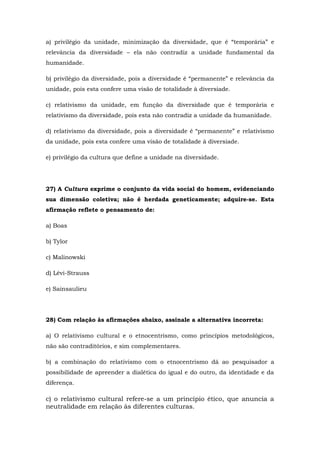 a) privilégio da unidade, minimização da diversidade, que é “temporária” e
relevância da diversidade – ela não contradiz a unidade fundamental da
humanidade.
b) privilégio da diversidade, pois a diversidade é “permanente” e relevância da
unidade, pois esta confere uma visão de totalidade à diversiade.
c) relativismo da unidade, em função da diversidade que é temporária e
relativismo da diversidade, pois esta não contradiz a unidade da humanidade.
d) relativismo da diversidade, pois a diversidade é “permanente” e relativismo
da unidade, pois esta confere uma visão de totalidade à diversiade.
e) privilégio da cultura que define a unidade na diversidade.
27) A Cultura exprime o conjunto da vida social do homem, evidenciando
sua dimensão coletiva; não é herdada geneticamente; adquire-se. Esta
afirmação reflete o pensamento de:
a) Boas
b) Tylor
c) Malinowski
d) Lévi-Strauss
e) Sainsaulieu
28) Com relação às afirmações abaixo, assinale a alternativa incorreta:
a) O relativismo cultural e o etnocentrismo, como princípios metodológicos,
não são contraditórios, e sim complementares.
b) a combinação do relativismo com o etnocentrismo dá ao pesquisador a
possibilidade de apreender a dialética do igual e do outro, da identidade e da
diferença.
c) o relativismo cultural refere-se a um princípio ético, que anuncia a
neutralidade em relação às diferentes culturas.
 