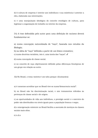 d) A cultura de empresa é interior aos indivíduos e sua existência é anterior a
eles, elaborada nas intererações.
e) é uma manipulação ideológica do conceito etnológico de cultura, para
legitimar a organização do trabalho no interior da empresa.
31) A tese defendida pelo autor para uma definição de racismo deverá
fundamentar-se:
a) numa concepção naturalizada de “raça”, baseada nos estudos da
Biologia;
b) na idéia de “raça” definida a partir de um léxico cromático;
c) numa doutrina racialista, isto é, uma teoria das “raças”. ✔
d) numa concepção de classe social.
e) no conceito de raça objetivamente definido pelas diferenças fenotípicas de
um grupo em relação ao outro.
32) No Brasil, o tema racismo é um tabu porque: (Guimarães)
a) é consenso acreditar que no Brasil vive-se numa“democracia racial”.
b) no Brasil não há discriminação racial, e sim tratamentos referidos às
pertenças de classe social e de origem.
c) as oportunidades de vida aos indivíduos, o prestígio social e o exercício do
poder são distribuídos em níveis iguais para a população branca e negra.
d) o miscigenação existente no Brasil facilita a ascensão de mestiços às classes
sociais mais altas.
e) n.d.a
 