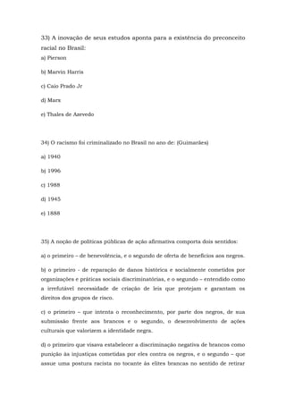 33) A inovação de seus estudos aponta para a existência do preconceito
racial no Brasil:
a) Pierson
b) Marvin Harris
c) Caio Prado Jr
d) Marx
e) Thales de Azevedo
34) O racismo foi criminalizado no Brasil no ano de: (Guimarães)
a) 1940
b) 1996
c) 1988
d) 1945
e) 1888
35) A noção de políticas públicas de ação afirmativa comporta dois sentidos:
a) o primeiro – de benevolência, e o segundo de oferta de benefícios aos negros.
b) o primeiro - de reparação de danos histórica e socialmente cometidos por
organizações e práticas sociais discriminatórias, e o segundo – entendido como
a irrefutável necessidade de criação de leis que protejam e garantam os
direitos dos grupos de risco.
c) o primeiro – que intenta o reconhecimento, por parte dos negros, de sua
submissão frente aos brancos e o segundo, o desenvolvimento de ações
culturais que valorizem a identidade negra.
d) o primeiro que visava estabelecer a discriminação negativa de brancos como
punição às injustiças cometidas por eles contra os negros, e o segundo – que
assue uma postura racista no tocante às elites brancas no sentido de retirar
 