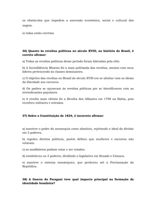 os obstáculos que impedem a ascensão econômica, social e cultural dos
negros.
e) todas estão corretas
36) Quanto às revoltas políticas no século XVIII, na história do Brasil, é
correto afirmar:
a) Todas as revoltas políticas desse período foram lideradas pela elite.
b) A Inconfidência Mineira foi a mais politizada das revoltas, mesmo com seus
líderes pertencendo às classes dominantes.
c) O objetivo das revoltas no Brasil do século XVIII era se alinhar com os ideais
da liberdade aos escravos.
d) Os padres se opuseram às revoltas políticas por se identificarem com as
reivindicações populares.
e) A revolta mais elitista foi a Revolta dos Alfaiates em 1798 na Bahia, pois
envolveu militares e artesãos.
37) Sobre a Constituição de 1824, é incorreto afirmar:
a) manteve o poder da monarquia como absoluto, rejeitando o ideal da divisão
em 3 poderes.
b) regulou direitos políticos, porém definiu que mulheres e escravos não
votavam.
c) os analfabetos podiam votar e ser votados.
d) estabeleceu os 3 poderes, dividindo o legislativo em Senado e Câmara.
e) manteve o sistema monárquico, que perdurou até a Proclamação da
República.
38) A Guerra do Paraguai teve qual impacto principal na formação da
identidade brasileira?
 