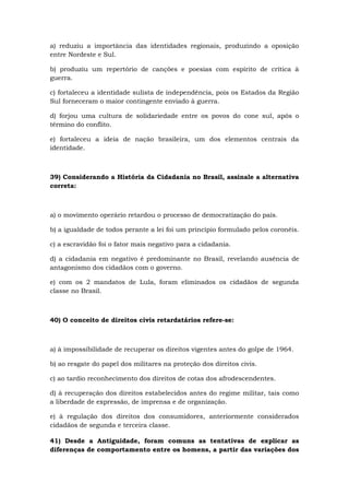a) reduziu a importância das identidades regionais, produzindo a oposição
entre Nordeste e Sul.
b) produziu um repertório de canções e poesias com espírito de crítica à
guerra.
c) fortaleceu a identidade sulista de independência, pois os Estados da Região
Sul forneceram o maior contingente enviado à guerra.
d) forjou uma cultura de solidariedade entre os povos do cone sul, após o
término do conflito.
e) fortaleceu a ideia de nação brasileira, um dos elementos centrais da
identidade.
39) Considerando a História da Cidadania no Brasil, assinale a alternativa
correta:
a) o movimento operário retardou o processo de democratização do país.
b) a igualdade de todos perante a lei foi um princípio formulado pelos coronéis.
c) a escravidão foi o fator mais negativo para a cidadania.
d) a cidadania em negativo é predominante no Brasil, revelando ausência de
antagonismo dos cidadãos com o governo.
e) com os 2 mandatos de Lula, foram eliminados os cidadãos de segunda
classe no Brasil.
40) O conceito de direitos civis retardatários refere-se:
a) à impossibilidade de recuperar os direitos vigentes antes do golpe de 1964.
b) ao resgate do papel dos militares na proteção dos direitos civis.
c) ao tardio reconhecimento dos direitos de cotas dos afrodescendentes.
d) à recuperação dos direitos estabelecidos antes do regime militar, tais como
a liberdade de expressão, de imprensa e de organização.
e) à regulação dos direitos dos consumidores, anteriormente considerados
cidadãos de segunda e terceira classe.
41) Desde a Antiguidade, foram comuns as tentativas de explicar as
diferenças de comportamento entre os homens, a partir das variações dos
 