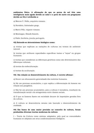 ambientes físico. A afirmação de que os povos do sul têm uma
inteligência mais aguda devido ao calor e o povo do norte era preguiçoso
devido ao frio é atribuída a:
a) Marcos V. Pollio, arquiteto romano.
b) Heródoto, historiador grego.
c) Marco Pólo, viajante romano.
d) Montaigne, filósofo francês.
e) Padre Anchieta, jesuíta português.
42) Entende-se determinismo biológico como:
a) teorias que explicam as variações de culturas em termos do ambiente
natural.
b) teorias que atribuem capacidades específicas inatas a “raças” ou grupos
humanos.
c) teorias que consideram as diferenças genéticas como não determinantes das
diferenças culturais.
d) teorias da endoculturação.
e) teorias da aculturação.
43) Em relação ao desenvolvimento da cultura, é correto afirmar:
a) Houve um ofuscamento generalizado dos instintos humanos.
b) Há um processo acumulativo, o que explica a diferenciação do homem em
relação aos pangídeos.
c) Não há um processo acumulativo, pois a cultura é inovadora, resultante da
transformação social e do antagonismo entre classes sociais.
d) O que os homens fazem em sociedade decorre de imposições geradas fora
da cultura.
e) A cultura se desenvolveria mesmo não havendo o desenvolvimento da
oralidade.
44) Em busca de uma maior precisão no conceito de cultura, foram
produzidas diversas teorias modernas da cultura:
I – Teoria da Cultura como sistema adaptativo, pelo qual as comunidades
humanas se adaptam aos seus condicionamentos biológicos.
 