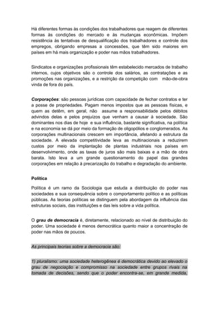 Há diferentes formas às condições dos trabalhadores que reagem de diferentes
formas às condições do mercado e às mudanças econômicas. Impõem
resistência às tentativas de desqualificação dos trabalhadores e controle dos
empregos, obrigando empresas a concessões, que têm sido maiores em
países em há mais organização e poder nas mãos trabalhadores.
Sindicatos e organizações profissionais têm estabelecido mercados de trabalho
internos, cujos objetivos são o controle dos salários, as contratações e as
promoções nas organizações, e a restrição da competição com mão-de-obra
vinda de fora do país.
Corporações: são pessoas jurídicas com capacidade de fechar contratos e ter
a posse de propriedades. Pagam menos impostos que as pessoas físicas, e
quem as detêm, em geral, não assume a responsabilidade pelos débitos
advindos delas e pelos prejuízos que venham a causar à sociedade. São
dominantes nos dias de hoje e sua influência, bastante significativa, na política
e na economia se dá por meio da formação de oligopólios e conglomerados. As
corporações multinacionais crescem em importância, afetando a estrutura da
sociedade. A elevada competitividade leva as multinacionais a reduzirem
custos por meio da implantação de plantas industriais nos países em
desenvolvimento, onde as taxas de juros são mais baixas e a mão de obra
barata. Isto leva a um grande questionamento do papel das grandes
corporações em relação à precarização do trabalho e degradação do ambiente.
Política
Política é um ramo da Sociologia que estuda a distribuição do poder nas
sociedades e sua consequência sobre o comportamento político e as políticas
públicas. As teorias políticas se distinguem pela abordagem da influência das
estruturas sociais, das instituições e das leis sobre a vida política.
O grau de democracia é, diretamente, relacionado ao nível de distribuição do
poder. Uma sociedade é menos democrática quanto maior a concentração de
poder nas mãos de poucos.
As principais teorias sobre a democracia são:
1) pluralismo: uma sociedade heterogênea é democrática devido ao elevado o
grau de negociação e compromisso na sociedade entre grupos rivais na
tomada de decisões, sendo que o poder encontra-se, em grande medida,
 