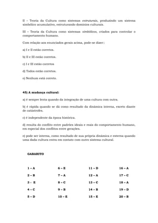 II – Teoria da Cultura como sistemas estruturais, produzindo um sistema
simbólico acumulativo, estruturando domínios culturais.
III – Teoria da Cultura como sistemas simbólicos, criados para controlar o
comportamento humano.
Com relação aos enunciados gerais acima, pode-se dizer::
a) I e II estão corretos.
b) II e III estão corretos.
c) I e III estão corretos
d) Todos estão corretos.
e) Nenhum está correto.
45) A mudança cultural:
a) é sempre lenta quando da integração de uma cultura com outra.
b) é rápida quando se dá como resultado da dinâmica interna, exceto diante
de catástrofes.
c) é independente da época histórica.
d) resulta do conflito entre padrões ideais e reais do comportamento humano,
em especial dos conflitos entre gerações.
e) pode ser interna, como resultado de sua própria dinâmica e externa quando
uma dada cultura entra em contato com outro sistema cultural.
GABARITO
1 – A
2 – B
3 - E
4 – C
5 – D
6 – E
7 – A
8 – C
9 – B
10 – E
11 – D
12 – A
13 – C
14 – B
15 – E
16 – A
17 – C
18 – A
19 – D
20 – B
 