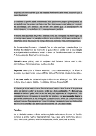 disperso; desconsideram que as classes dominantes têm mais poder do que a
base dominada.
2) elitismo: o poder está concentrado nos pequenos grupos privilegiados da
sociedade que tomam as decisões que lhes interessam, mas afetam o conjunto
da sociedade. Os elitistas ão levam em conta que a desigualdade na
distribuição do poder influencia o comportamento político.
3) teoria dos recursos de poder: analisa como as variações na distribuição de
poder incidem sobre os partidos políticos e as políticas públicas e minimizam o
papel das leis e do Estado no comportamento político e nas políticas públicas.
As democracias têm como pré-condições sociais que haja proteção legal dos
direitos da cidadania e da liberdade, o que pode ser obtido com a organização
e prosperidade da sociedade e com o apoio de Estados democráticos aliados.
A democracia se desenvolveu em ondas:
Primeira onda (1828), com as eleições nos Estados Unidos, com o voto
permitido aos homens brancos e alfabetizados.
Segunda onda (pós II Guerra Mundial), com a democratização de Estados
fascistas e as guerras de independência colonial formando novas democracias.
A terceira onda de democratização iniciou-se em Portugal, em 1974, mas
reduziu-se em alguns casos e retrocedeu no final do século XX.
A diferença entre democracia formal e uma democracia liberal é importante
para se compreender a terceira onda da democratização. A democracia
formal é definida pela realização de eleições regulares e competitivas, não
necessariamente vinculadas à garantia de direitos. Na democracia liberal é
garantida a liberdade e as proteções constitucionais, além da competitividade
eleitoral regular. São apontadas como principais causas da guerra o baixo nível
de desenvolvimento e de democracia existente em uma sociedade.
Famílias
Na sociedade contemporânea estão surgindo varias novas formas de família,
tornando a família nuclear tradicional mais rara, o que varia conforme a classe,
raça, etnicidade, gênero, orientação sexual e, enfim, conforme a cultura.
 