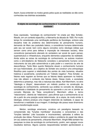 Assim, busca entender os modos gerais pelos quais as realidades se dão como
conhecidas nas distintas sociedades.
O objeto da sociologia do conhecimento é “a construção social da
realidade”.
Essa expressão, “sociologia do conhecimento” foi criada por Max Scheler,
filósofo, em um contexto específico, a Alemanha da década de 1920. Por muito
tempo foi considerada uma ramificação periférica da Sociologia, embora esta
disciplina trate do problema dos determinantes do pensamento humano,
derivando de Marx seu postulado básico, a consciência humana determinada
pelo seu ser social, bem como alguns conceitos como ideologia (idéias que
servem como arma para defesa e imposição de interesses sociais), falsa
consciência (pensamento alienado do verdadeiro ser social de quem pensa),
superestrutura e infraestrutura, enquanto elementos subjacentes da realidade.
Ainda sobre as raízes da sociologia do conhecimento, os autores mostram
como o anti-idealismo de Nietzsche considera o pensamento humano como
instrumento da luta pela sobrevivência e pelo poder e o exercício da arte da
desconfiança. Tanto Marx quanto Nietzsche situam o conhecimento humano
em sua historicidade. Já o objetivo de Scheler era construir uma antropologia
filosófica para superar a relatividade dos pontos de vista humanos, situados
histórica e socialmente, constituindo um “método negativo”. Para Scheler, os
fatores reais regulam as formas que os fatores ideais aparecem na história,
mas não afetam o conteúdo dos fatores ideais. Desse modo, a sociedade
determina a presença, mas não a natureza das idéias. Karl Mannheim, na obra
“Ideologia e Utopia”, desenvolvem um método positivo na construção da
sociologia do conhecimento, centrando sua análise no conceito de ideologia,
considerada a totalidade do pensamento do oponente e uno em si (similar ao
conceito Marxista de “falsa consciência”). Mannheim utiliza o termo
“relacionismo”, distinto de “relativismo”, para afirmar que o conhecimento só se
dá a partir de uma posição social determinada. Já a utopia, de modo similar à
ideologia, embora produza uma imagem distorcida da realidade, é capaz de
transformar a realidade à sua imagem. A ideologia não possui esse dinamismo
para a transformação social.
Merton, sociólogo americano, construiu um paradigma baseado na
compreensão das “funções manifestas” (buscadas e conscientes) e das
“funções latentes” (não buscadas e inconscientes), aplicadas à esfera da
produção das idéias. Parsons também analisa o problema do papel das idéias
em seu sistema de pensamento, criticando Mannheim. Wright Mills também fez
pesquisas na área da sociologia do conhecimento, porém, sem agregar novos
resultados teóricos. Alguns autores neopositivistas também aprofundaram a
 