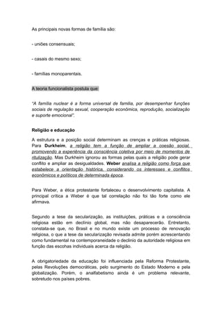 As principais novas formas de família são:
- uniões consensuais;
- casais do mesmo sexo;
- famílias monoparentais.
A teoria funcionalista postula que:
“A família nuclear é a forma universal de familia, por desempenhar funções
sociais de regulação sexual, cooperação econômica, reprodução, socialização
e suporte emocional”.
Religião e educação
A estrutura e a posição social determinam as crenças e práticas religiosas.
Para Durkheim, a religião tem a função de ampliar a coesão social,
promovendo a experiência da consciência coletiva por meio de momentos de
ritulização. Mas Durkheim ignorou as formas pelas quais a religião pode gerar
conflito e ampliar as desigualdades. Weber analisa a religião como força que
estabelece a orientação histórica, considerando os interesses e conflitos
econômicos e políticos de determinada época.
Para Weber, a ética protestante fortaleceu o desenvolvimento capitalista. A
principal crítica a Weber é que tal correlação não foi tão forte como ele
afirmava.
Segundo a tese da secularização, as instituições, práticas e a consciência
religiosa estão em declínio global, mas não desaparecerão. Entretanto,
constata-se que, no Brasil e no mundo existe um processo de renovação
religiosa, o que a tese da secularização revisada admite porém acrescentando
como fundamental na contemporaneidade o declinio da autoridade religiosa em
função das escohas individuais acerca da religião.
A obrigatoriedade da educação foi influenciada pela Reforma Protestante,
pelas Revoluções democráticas, pelo surgimento do Estado Moderno e pela
globalização. Porém, o analfabetismo ainda é um problema relevante,
sobretudo nos países pobres.
 