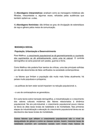 3) Abordagens interpretativas: analisam como as mensagens midiáticas são
filtradas, interpretadas e, algumas vezes, refutadas pelas audiências que
também opõem-se a elas.
4) Abordagens feministas: dão ênfase ao grau de divulgação de estereótipos
de raça e gênero pelos meios de comunicação.
MUDANÇA SOCIAL
População, Urbanização e Desenvolvimento
Para Malthus, o crescimento populacional se dá geometricamente e o aumento
dos suprimentos se dá aritmeticamente, como uma lei natural. O controle
demográfico só seria possível com pestes, guerras e fome.
Como Malthus não poderia ficar isentos de críticas, uma das principais sofridas
por ele são decorrentes de fatos verificados na sociedade contemporânea:
- os fatores que limitam a população são muito mais fortes atualmente; há
países muito populosos e prósperos;
- as políticas de bem estar social impactam na redução populacional; e,
- o uso de contraceptivos se generalizou.
Em outra teoria sobre transição demográfica, a industrialização e o crescimento
dos valores culturais modernos são fatores relacionados à dinâmica
populacional. Na era pré-industrial, o crescimento populacional pouco intenso
se devia às altas taxas brutas de natalidade e de mortalidade. Nas primeiras
etapas da industrialização a elevação do crescimento populacional deveu-se ao
decréscimo das taxas brutas de mortalidade.
Outros fatores que afetam o crescimento populacional são o nível de
desigualdade de gênero e entre as classes sociais. Assim, menores taxas de
natalidade ocorrem em contextos sociais com níveis mais baixos de
 