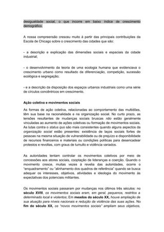 desigualdade social, o que incorre em baixo índice de crescimento
demográfico.
A nossa compreensão cresceu muito à partir das principais contribuições da
Escola de Chicago sobre o crescimento das cidades que são:
- a descrição e explicação das dimensões sociais e espaciais da cidade
industrial;
- o desenvolvimento da teoria de uma ecologia humana que evidenciava o
crescimento urbano como resultado da diferenciação, competição, sucessão
ecológica e segregação;
- e a descrição da disposição dos espaços urbanos industriais como uma série
de círculos concêntricos em crescimento.
Ação coletiva e movimentos sociais
As formas de ação coletiva, relacionadas ao comportamento das multidões,
têm sua base na racionalidade e na organização social. No curto prazo, as
tensões resultantes de mudanças sociais bruscas não estão geralmente
vinculadas ao aumento de ações coletivas ou formação de movimentos sociais.
As lutas contra o status quo são mais consistentes quando alguns aspectos da
organização social estão presentes: existência de laços sociais fortes de
pessoas na mesma situação de vulnerabilidade ou de prejuízo e disponibilidade
de recursos financeiros e materiais ou condições políticas para desencadear
protestos e revoltas, com graus de tumulto e violência variados.
As autoridades tentam controlar os movimentos coletivos por meio de
concessões aos atores sociais, cooptação de lideranças e coerção. Quando o
movimento cresce, muitas vezes à revelia das autoridades, ocorre o
“enquadramento” ou “alinhamento dos quadros de referência” quando se busca
adequar os interesses, objetivos, atividades e ideologia do movimento às
expectativas dos potenciais militantes.
Os movimentos sociais passaram por mudanças nos últimos três séculos: no
século XVIII, os movimentos sociais eram, em geral, pequenos, restritos a
determinado local e violentos; Em meados do século XX, houve ampliação de
sua atuação para níveis nacionais e redução da violência das suas ações. No
fim do século XX, os “novos movimentos sociais” ampliam seus objetivos,
 