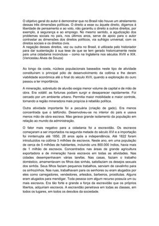 O objetivo geral do autor é demonstrar que no Brasil não houve um atrelamento
dessas três dimensões políticas. O direito a esse ou àquele direito, digamos à
liberdade de pensamento e ao voto, não garantiu o direito a outros direitos, por
exemplo, à segurança e ao emprego. No mesmo sentido, a agudização dos
problemas sociais no país, nos últimos anos, serve de apoio para o autor
contrastar as dimensões dos direitos políticos, via sufrágio universal, com os
direitos sociais e os direitos civis.
A negação desses direitos, vez ou outra no Brasil, é utilizada pelo historiador
para dar sustentação à sua tese de que se tem gerado historicamente neste
país uma cidadania inconclusa – como na Inglaterra nos séculos XVIII e XIX.
(Venceslau Alves de Souza)
Ao longo da costa, núcleos populacionais baseados neste tipo de atividade
constituíram o principal pólo de desenvolvimento da colônia e lhe deram
viabilidade econômica até o final do século XVII, quando a exploração do ouro
passou a ter importância.
A mineração, sobretudo de aluvião exigia menor volume de capital e de mão de
obra. Era volátil: as fortunas podiam surgir e desaparecer rapidamente. Foi
cercado por um ambiente urbano. Permitia maior mobilidade e maior controle,
tornando a região mineradora mais propícia à rebelião política.
Outra atividade importante foi a pecuária (criação de gado). Era menos
concentrada que o latifúndio. Desenvolveu-se no interior do país e usava
menos mão de obra escrava. Mas gerava grande isolamento da população em
relação ao mundo da administração.
O fator mais negativo para a cidadania foi a escravidão. Os escravos
começaram a ser importados na segunda metade do século XVI e a importação
foi ininterrupta até 1850, 28 anos após a independência. Até 1822 foram
introduzidos na colônia 3 milhões de escravos. Neste ano, em uma população
de cerca de 5 milhões de habitantes, incluindo uns 800.000 índios, havia mais
de 1 milhão de escravos. Concentrados nas áreas de grande agricultura
exportadora e de mineração havia escravos em todas as atividades. Nas
cidades desempenhavam várias tarefas. Nas casas, faziam o trabalho
doméstico, amamentavam os filhos das sinhás, satisfaziam os desejos sexuais
dos sinhôs. Seus filhos faziam pequenos trabalhos, serviam de cavalinho para
os sinhozinhos. Nas ruas, trabalhavam para os senhores ou eram alugados por
eles como carregadores, vendedores, artesãos, barbeiros, prostitutas. Alguns
eram alugados para mendigar. Toda pessoa com algum recurso possuía um ou
mais escravos. Era tão forte e grande a força da escravidão que os próprios
libertos, adquiriam escravos. A escravidão penetrava em todas as classes, em
todos os lugares, em todos os desvãos da sociedade.
 