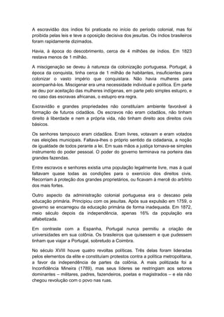 A escravidão dos índios foi praticada no início do período colonial, mas foi
proibida pelas leis e teve a oposição decisiva dos jesuítas. Os índios brasileiros
foram rapidamente dizimados.
Havia, à época do descobrimento, cerca de 4 milhões de índios. Em 1823
restava menos de 1 milhão.
A miscigenação se deveu à natureza da colonização portuguesa. Portugal, à
época da conquista, tinha cerca de 1 milhão de habitantes, insuficientes para
colonizar o vasto império que conquistara. Não havia mulheres para
acompanhá-los. Miscigenar era uma necessidade individual e política. Em parte
se deu por aceitação das mulheres indígenas, em parte pelo simples estupro, e
no caso das escravas africanas, o estupro era regra.
Escravidão e grandes propriedades não constituíam ambiente favorável à
formação de futuros cidadãos. Os escravos não eram cidadãos, não tinham
direito à liberdade e nem a própria vida, não tinham direito aos direitos civis
básicos.
Os senhores tampouco eram cidadãos. Eram livres, votavam e eram votados
nas eleições municipais. Faltava-lhes o próprio sentido da cidadania, a noção
de igualdade de todos perante a lei. Em suas mãos a justiça tornava-se simples
instrumento do poder pessoal. O poder do governo terminava na porteira das
grandes fazendas.
Entre escravos e senhores existia uma população legalmente livre, mas à qual
faltavam quase todas as condições para o exercício dos direitos civis.
Recorriam à proteção dos grandes proprietários, ou ficavam à mercê do arbítrio
dos mais fortes.
Outro aspecto da administração colonial portuguesa era o descaso pela
educação primária. Principiou com os jesuítas. Após sua expulsão em 1759, o
governo se encarregou da educação primária de forma inadequada. Em 1872,
meio século depois da independência, apenas 16% da população era
alfabetizada.
Em contraste com a Espanha, Portugal nunca permitiu a criação de
universidades em sua colônia. Os brasileiros que quisessem e que pudessem
tinham que viajar a Portugal, sobretudo a Coimbra.
No século XVIII houve quatro revoltas políticas. Três delas foram lideradas
pelos elementos da elite e constituíam protestos contra a política metropolitana,
a favor da independência de partes da colônia. A mais politizada foi a
Inconfidência Mineira (1789), mas seus líderes se restringiam aos setores
dominantes – militares, padres, fazendeiros, poetas e magistrados – e ela não
chegou revolução com o povo nas ruas.
 