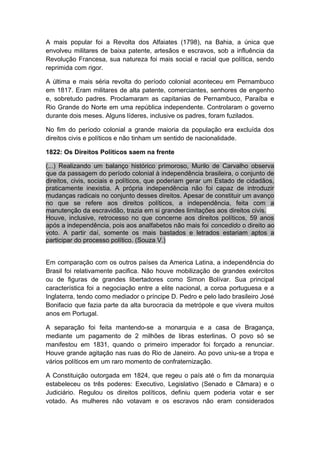 A mais popular foi a Revolta dos Alfaiates (1798), na Bahia, a única que
envolveu militares de baixa patente, artesãos e escravos, sob a influência da
Revolução Francesa, sua natureza foi mais social e racial que política, sendo
reprimida com rigor.
A última e mais séria revolta do período colonial aconteceu em Pernambuco
em 1817. Eram militares de alta patente, comerciantes, senhores de engenho
e, sobretudo padres. Proclamaram as capitanias de Pernambuco, Paraíba e
Rio Grande do Norte em uma república independente. Controlaram o governo
durante dois meses. Alguns líderes, inclusive os padres, foram fuzilados.
No fim do período colonial a grande maioria da população era excluída dos
direitos civis e políticos e não tinham um sentido de nacionalidade.
1822: Os Direitos Políticos saem na frente
(...) Realizando um balanço histórico primoroso, Murilo de Carvalho observa
que da passagem do período colonial à independência brasileira, o conjunto de
direitos, civis, sociais e políticos, que poderiam gerar um Estado de cidadãos,
praticamente inexistia. A própria independência não foi capaz de introduzir
mudanças radicais no conjunto desses direitos. Apesar de constituir um avanço
no que se refere aos direitos políticos, a independência, feita com a
manutenção da escravidão, trazia em si grandes limitações aos direitos civis.
Houve, inclusive, retrocesso no que concerne aos direitos políticos, 59 anos
após a independência, pois aos analfabetos não mais foi concedido o direito ao
voto. A partir daí, somente os mais bastados e letrados estariam aptos a
participar do processo político. (Souza V.)
Em comparação com os outros países da America Latina, a independência do
Brasil foi relativamente pacifica. Não houve mobilização de grandes exércitos
ou de figuras de grandes libertadores como Simon Bolívar. Sua principal
característica foi a negociação entre a elite nacional, a coroa portuguesa e a
Inglaterra, tendo como mediador o príncipe D. Pedro e pelo lado brasileiro José
Bonifacio que fazia parte da alta burocracia da metrópole e que vivera muitos
anos em Portugal.
A separação foi feita mantendo-se a monarquia e a casa de Bragança,
mediante um pagamento de 2 milhões de libras esterlinas. O povo só se
manifestou em 1831, quando o primeiro imperador foi forçado a renunciar.
Houve grande agitação nas ruas do Rio de Janeiro. Ao povo uniu-se a tropa e
vários políticos em um raro momento de confraternização.
A Constituição outorgada em 1824, que regeu o país até o fim da monarquia
estabeleceu os três poderes: Executivo, Legislativo (Senado e Câmara) e o
Judiciário. Regulou os direitos políticos, definiu quem poderia votar e ser
votado. As mulheres não votavam e os escravos não eram considerados
 