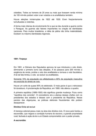 cidadãos. Todos os homens de 25 anos ou mais que tivessem renda mínima
de 100 mil-réis podiam votar e ser votados e os analfabetos também.
Houve eleições ininterruptas de 1822 até 1930. Eram freqüentemente
tumultuadas e violentas.
A forma mais intensa de envolvimento foi a que se deu durante a guerra contra
o Paraguai. As guerras são fatores importantes na criação de identidades
nacionais. Para muitos brasileiros, a idéia de pátria não tinha materialidade.
Existiam no máximo identidades regionais.
1881: Tropeço
Em 1881, a Câmara dos Deputados aprovou lei que introduzia o voto direto,
eliminando o primeiro turno das eleições. A lei passava para 200 mil-réis a
exigência de renda, proibia o voto dos analfabetos e tornava o voto facultativo.
A lei de fato limitou o voto ao excluir os analfabetos.
Somente 15% da população era alfabetizada e 80% da população masculina
era excluída do direito de voto.
Houve um corte de quase 90% do eleitorado. O mais grave é que o retrocesso
foi duradouro. A proclamação da Republica, em 1889, não alterou o quadro.
A primeira república (1889-1930) não significou grande mudança. Ficou como
“república dos coronéis”. O coronelismo era a aliança desses chefes com os
presidentes dos estados e desses com o presidente da República. Nesse
paraíso das oligarquias, as práticas eleitorais fraudulentas não podiam
desaparecer.
Direitos Civis só na Lei
A herança colonial pesou mais na área dos direitos civis. O novo país herdou a
escravidão, que negava a condição humana do escravo, a grande propriedade
rural, fechada à ação da lei e um Estado comprometido com o poder privado.
A escravidão
 