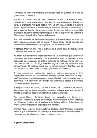 Enraizada na sociedade brasileira, não foi colocada em questão até o final da
guerra contra o Paraguai.
Em 1831 foi votada uma lei que considerava o tráfico de escravos como
pirataria por pressão da Inglaterra. Mas a lei não teve efeito prático. Foi daí que
surgiu a expressão “lei para inglês ver”. Só em 1850, quando a Inglaterra
invadiu águas brasileiras e afundou navios suspeitos de transportar escravos é
que o governo decidiu interromper o tráfico de maneira efetiva. A escravidão
era motivo de grande constrangimento para o País e os políticos só voltaram a
falar do assunto no final da Guerra do Paraguai.
Em 1871, visconde do Rio Branco faz aprovar a lei que liberava os filhos dos
escravos que nascessem daí em diante. A lei era pouco radical, permitia que
os donos se beneficiassem dos “ingênuos” até 21 anos de idade.
A abolição final veio em 1888 e o Brasil era o último país de tradição cristã
ocidental a libertar os escravos.
No Brasil, não havia como fugir da escravidão. Os quilombos que sobreviviam
acabavam mantendo relações com a sociedade que os cercava, e esta
sociedade era escravista. No próprio quilombo de Palmares havia escravos.
“As pessoas de cor, tão logo tivessem algum poder, escravizariam seus
companheiros, da mesma forma que o homem branco”. Significa que os
valores da escravidão eram aceitos por quase toda a sociedade.
O novo pensamento abolicionista seguia a tradição portuguesa e tinha
argumentos distintos do abolicionismo europeu e norte-americano. O anglo-
saxônico seguia o cristianismo como sendo libertador e incompatível com a
escravidão. Já o catolicismo de Portugal não considerava pecado a escravidão
do corpo, somente a da alma.
A religião católica no Brasil, que era a oficial, não combatia a escravidão.
Conventos, padres, todos possuíam escravos, inclusive para uso sexual. O
grande abolicionista José do Patrocínio era fruto de um deles.
Aos nossos libertos não foram dadas nem educação, nem terras, nem
empregos. Passada a euforia da libertação muitos voltaram as suas fazendas
de origem ou vizinhas, para trabalharem por baixos salários. Outros foram ao
Rio de Janeiro engrossar a população sem emprego.
Em São Paulo, os novos empregos foram ocupados por milhares de imigrantes
italianos que o governo atraía para o país. Os ex-escravos foram expulsos ou
relegados aos trabalhos mais brutos e mais mal pagos.
A grande propriedade
 