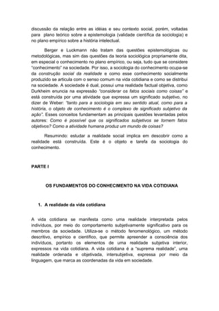 discussão da relação entre as idéias e seu contexto social, porém, voltadas
para plano teórico sobre a epistemologia (validade científica da sociologia) e
no plano empírico sobre a história intelectual.
Berger e Luckmann não tratam das questões epistemológicas ou
metodológicas, mas sim das questões da teoria sociológica propriamente dita,
em especial o conhecimento no plano empírico, ou seja, tudo que se considere
“conhecimento” na sociedade. Por isso, a sociologia do conhecimento ocupa-se
da construção social da realidade e como esse conhecimento socialmente
produzido se articula com o senso comum na vida cotidiana e como se distribui
na sociedade. A sociedade é dual, possui uma realidade factual objetiva, como
Durkheim enuncia na expressão “considerar os fatos sociais como coisas” e
está construída por uma atividade que expressa um significado subjetivo, no
dizer de Weber: “tanto para a sociologia em seu sentido atual, como para a
história, o objeto de conhecimento é o complexo de significado subjetivo da
ação”. Esses conceitos fundamentam as principais questões levantadas pelos
autores: Como é possível que os significados subjetivos se tornem fatos
objetivos? Como a atividade humana produz um mundo de coisas?
Resumindo: estudar a realidade social implica em descobrir como a
realidade está construída. Este é o objeto e tarefa da sociologia do
conhecimento.
PARTE I
OS FUNDAMENTOS DO CONHECIMENTO NA VIDA COTIDIANA
1. A realidade da vida cotidiana
A vida cotidiana se manifesta como uma realidade interpretada pelos
indivíduos, por meio do comportamento subjetivamente significativo para os
membros da sociedade. Utiliza-se o método fenomenológico, um método
descritivo, empírico e científico, que permite apreender a consciência dos
indivíduos, portanto os elementos de uma realidade subjetiva interior,
expressos na vida cotidiana. A vida cotidiana é a “suprema realidade”, uma
realidade ordenada e objetivada, intersubjetiva, expressa por meio da
linguagem, que marca as coordenadas da vida em sociedade.
 