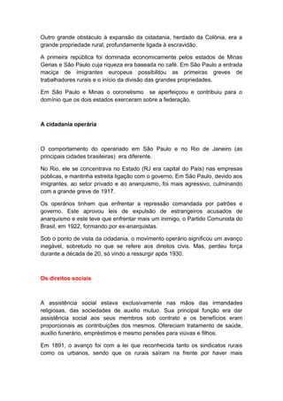 Outro grande obstáculo à expansão da cidadania, herdado da Colônia, era a
grande propriedade rural, profundamente ligada à escravidão.
A primeira república foi dominada economicamente pelos estados de Minas
Gerias e São Paulo cuja riqueza era baseada no café. Em São Paulo a entrada
maciça de imigrantes europeus possibilitou as primeiras greves de
trabalhadores rurais e o início da divisão das grandes propriedades.
Em São Paulo e Minas o coronelismo se aperfeiçoou e contribuiu para o
domínio que os dois estados exerceram sobre a federação.
A cidadania operária
O comportamento do operariado em São Paulo e no Rio de Janeiro (as
principais cidades brasileiras) era diferente.
No Rio, ele se concentrava no Estado (RJ era capital do País) nas empresas
públicas, e mantinha estreita ligação com o governo. Em São Paulo, devido aos
imigrantes, ao setor privado e ao anarquismo, foi mais agressivo, culminando
com a grande greve de 1917.
Os operários tinham que enfrentar a repressão comandada por patrões e
governo. Este aprovou leis de expulsão de estrangeiros acusados de
anarquismo e este teve que enfrentar mais um inimigo, o Partido Comunista do
Brasil, em 1922, formando por ex-anarquistas.
Sob o ponto de vista da cidadania, o movimento operário significou um avanço
inegável, sobretudo no que se refere aos direitos civis. Mas, perdeu força
durante a década de 20, só vindo a ressurgir após 1930.
Os direitos sociais
A assistência social estava exclusivamente nas mãos das irmandades
religiosas, das sociedades de auxilio mutuo. Sua principal função era dar
assistência social aos seus membros sob contrato e os benefícios eram
proporcionais as contribuições dos mesmos. Ofereciam tratamento de saúde,
auxilio funerário, empréstimos e mesmo pensões para viúvas e filhos.
Em 1891, o avanço foi com a lei que reconhecida tanto os sindicatos rurais
como os urbanos, sendo que os rurais saíram na frente por haver mais
 