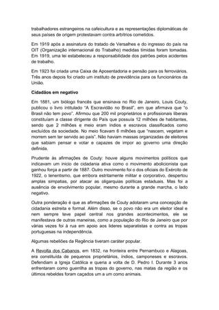 trabalhadores estrangeiros na cafeicultura e as representações diplomáticas de
seus países de origem protestavam contra arbítrios cometidos.
Em 1919 após a assinatura do tratado de Versalhes e do ingresso do país na
OIT (Organização internacional do Trabalho) medidas tímidas foram tomadas.
Em 1919, uma lei estabeleceu a responsabilidade dos patrões pelos acidentes
de trabalho.
Em 1923 foi criada uma Caixa de Aposentadoria e pensão para os ferroviários.
Três anos depois foi criado um instituto de previdência para os funcionários da
União.
Cidadãos em negativo
Em 1881, um biólogo francês que ensinava no Rio de Janeiro, Louis Couty,
publicou o livro intitulado “A Escravidão no Brasil”, em que afirmava que “o
Brasil não tem povo”. Afirmou que 200 mil proprietários e profissionais liberais
constituíam a classe dirigente do País que possuía 12 milhões de habitantes,
sendo que 2 milhões e meio eram índios e escravos classificados como
excluídos da sociedade. No meio ficavam 6 milhões que “nascem, vegetam e
morrem sem ter servido ao país”. Não haviam massas organizadas de eleitores
que sabiam pensar e votar e capazes de impor ao governo uma direção
definida.
Prudente às afirmações de Couty: houve alguns movimentos políticos que
indicavam um inicio de cidadania ativa como o movimento abolicionista que
ganhou força a partir de 1887. Outro movimento foi o dos oficiais do Exército de
1922, o tenentismo, que embora estritamente militar e corporativo, despertou
amplas simpatias, por atacar as oligarquias políticas estaduais. Mas foi a
ausência de envolvimento popular, mesmo durante a grande marcha, o lado
negativo.
Outra ponderação é que as afirmações de Couty adotaram uma concepção de
cidadania estreita e formal. Além disso, se o povo não era um eleitor ideal e
nem sempre teve papel central nos grandes acontecimentos, ele se
manifestava de outras maneiras, como a população do Rio de Janeiro que por
várias vezes foi à rua em apoio aos lideres separatistas e contra as tropas
portuguesas na independência.
Algumas rebeliões da Regência tiveram caráter popular.
A Revolta dos Cabanos, em 1832, na fronteira entre Pernambuco e Alagoas,
era constituída de pequenos proprietários, índios, camponeses e escravos.
Defendiam a Igreja Católica e queria a volta de D. Pedro I. Durante 3 anos
enfrentaram como guerrilha as tropas do governo, nas matas da região e os
últimos rebeldes foram caçados um a um como animais.
 