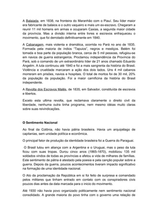 A Balaiada, em 1838, na fronteira do Maranhão com o Piauí. Seu líder maior
era fabricante de balaios e o outro vaqueiro e mais um ex-escravo. Chegaram a
reunir 11 mil homens em armas e ocuparam Caxias, a segunda maior cidade
da província. Mas a divisão interna entre livres e escravos enfraqueceu o
movimento, que foi derrotado definitivamente em 1840.
A Cabanagem, mais violenta e dramática, ocorrida no Pará no ano de 1835.
Formada pela maioria de índios “Tapuios”, negros e mestiços. Belém foi
tomada e boa parte da população branca, cerca de 5 mil pessoas, refugiou-se
em navios de guerra estrangeiros. Proclamou independência da Província do
Pará, sob o comando de um extraordinário líder de 21 anos chamado Eduardo
Angelim. A luta continuou até 1840 e foi a mais sangrenta da história do Brasil.
Violência e crueldade marcaram a ação dos dois lados. Uns 4 mil cabanos
morreram em prisões, navios e hospitais. O total de mortos foi de 30 mil, 20%
da população da população. Foi a maior carnificina da história do Brasil
independente.
A Revolta dos Escravos Malês, de 1835, em Salvador, constituída de escravos
e libertos.
Exceto esta ultima revolta, que reclamava claramente o direito civil da
liberdade, nenhuma outra tinha programa, nem mesmo idéias muito claras
sobre suas reivindicações.
O Sentimento Nacional
Ao final da Colônia, não havia pátria brasileira. Havia um arquipélago de
capitanias, sem unidade política e econômica.
O principal fator de produção da identidade brasileira foi a Guerra do Paraguai.
O Brasil lutou em aliança com a Argentina e o Uruguai, mas o peso da luta
ficou com suas tropas. Durou cinco anos (1865-1870), mobilizou 135 mil
soldados vindos de todas as províncias e afetou a vida de milhares de famílias.
Este sentimento de pátria é atestado pela poesia e pela canção popular sobre a
guerra. Depois da guerra, poucos acontecimentos tiveram impacto significativo
na formação de uma identidade nacional.
O Ato da proclamação da República em si foi feito de surpresa e comandado
pelos militares que tinham entrado em contato com os conspiradores civis
poucos dias antes da data marcada para o inicio do movimento.
Até 1930 não havia povo organizado politicamente nem sentimento nacional
consolidado. A grande maioria do povo tinha com o governo uma relação de
 