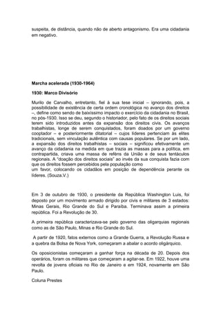 suspeita, de distância, quando não de aberto antagonismo. Era uma cidadania
em negativo.
Marcha acelerada (1930-1964)
1930: Marco Divisório
Murilo de Carvalho, entretanto, fiel à sua tese inicial – ignorando, pois, a
possibilidade de existência de certa ordem cronológica no avanço dos direitos
–, define como sendo de baixíssimo impacto o exercício da cidadania no Brasil,
no pós-1930. Isso se deu, segundo o historiador, pelo fato de os direitos sociais
terem sido introduzidos antes da expansão dos direitos civis. Os avanços
trabalhistas, longe de serem conquistados, foram doados por um governo
cooptador – e posteriormente ditatorial – cujos líderes pertenciam às elites
tradicionais, sem vinculação autêntica com causas populares. Se por um lado,
a expansão dos direitos trabalhistas – sociais – significou efetivamente um
avanço da cidadania na medida em que trazia as massas para a política, em
contrapartida, criava uma massa de reféns da União e de seus tentáculos
regionais. A “doação dos direitos sociais” ao invés da sua conquista fazia com
que os direitos fossem percebidos pela população como
um favor, colocando os cidadãos em posição de dependência perante os
líderes. (Souza.V.)
Em 3 de outubro de 1930, o presidente da República Washington Luis, foi
deposto por um movimento armado dirigido por civis e militares de 3 estados:
Minas Gerais, Rio Grande do Sul e Paraíba. Terminava assim a primeira
república. Foi a Revolução de 30.
A primeira república caracterizava-se pelo governo das oligarquias regionais
como as de São Paulo, Minas e Rio Grande do Sul.
A partir de 1920, fatos externos como a Grande Guerra, a Revolução Russa e
a quebra da Bolsa de Nova York, começaram a abalar o acordo oligárquico.
Os oposicionistas começaram a ganhar força na década de 20. Depois dos
operários, foram os militares que começaram a agitar-se. Em 1922, houve uma
revolta de jovens oficiais no Rio de Janeiro e em 1924, novamente em São
Paulo.
Coluna Prestes
 