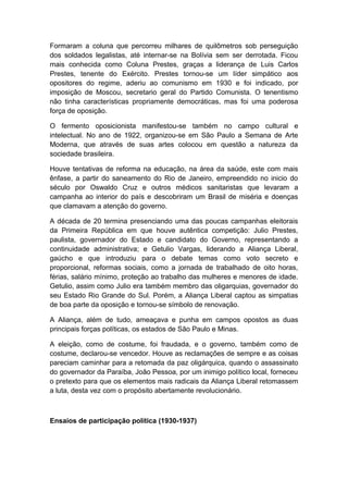 Formaram a coluna que percorreu milhares de quilômetros sob perseguição
dos soldados legalistas, até internar-se na Bolívia sem ser derrotada. Ficou
mais conhecida como Coluna Prestes, graças a liderança de Luis Carlos
Prestes, tenente do Exército. Prestes tornou-se um líder simpático aos
opositores do regime, aderiu ao comunismo em 1930 e foi indicado, por
imposição de Moscou, secretario geral do Partido Comunista. O tenentismo
não tinha características propriamente democráticas, mas foi uma poderosa
força de oposição.
O fermento oposicionista manifestou-se também no campo cultural e
intelectual. No ano de 1922, organizou-se em São Paulo a Semana de Arte
Moderna, que através de suas artes colocou em questão a natureza da
sociedade brasileira.
Houve tentativas de reforma na educação, na área da saúde, este com mais
ênfase, a partir do saneamento do Rio de Janeiro, empreendido no inicio do
século por Oswaldo Cruz e outros médicos sanitaristas que levaram a
campanha ao interior do país e descobriram um Brasil de miséria e doenças
que clamavam a atenção do governo.
A década de 20 termina presenciando uma das poucas campanhas eleitorais
da Primeira República em que houve autêntica competição: Julio Prestes,
paulista, governador do Estado e candidato do Governo, representando a
continuidade administrativa; e Getulio Vargas, liderando a Aliança Liberal,
gaúcho e que introduziu para o debate temas como voto secreto e
proporcional, reformas sociais, como a jornada de trabalhado de oito horas,
férias, salário mínimo, proteção ao trabalho das mulheres e menores de idade.
Getulio, assim como Julio era também membro das oligarquias, governador do
seu Estado Rio Grande do Sul. Porém, a Aliança Liberal captou as simpatias
de boa parte da oposição e tornou-se símbolo de renovação.
A Aliança, além de tudo, ameaçava e punha em campos opostos as duas
principais forças políticas, os estados de São Paulo e Minas.
A eleição, como de costume, foi fraudada, e o governo, também como de
costume, declarou-se vencedor. Houve as reclamações de sempre e as coisas
pareciam caminhar para a retomada da paz oligárquica, quando o assassinato
do governador da Paraíba, João Pessoa, por um inimigo político local, forneceu
o pretexto para que os elementos mais radicais da Aliança Liberal retomassem
a luta, desta vez com o propósito abertamente revolucionário.
Ensaios de participação política (1930-1937)
 
