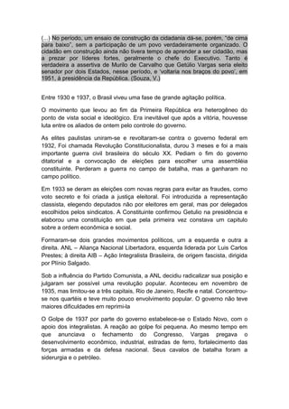 (...) No período, um ensaio de construção da cidadania dá-se, porém, “de cima
para baixo”, sem a participação de um povo verdadeiramente organizado. O
cidadão em construção ainda não tivera tempo de aprender a ser cidadão, mas
a prezar por líderes fortes, geralmente o chefe do Executivo. Tanto é
verdadeira a assertiva de Murilo de Carvalho que Getúlio Vargas seria eleito
senador por dois Estados, nesse período, e ‘voltaria nos braços do povo’, em
1951, à presidência da República. (Souza, V.)
Entre 1930 e 1937, o Brasil viveu uma fase de grande agitação política.
O movimento que levou ao fim da Primeira República era heterogêneo do
ponto de vista social e ideológico. Era inevitável que após a vitória, houvesse
luta entre os aliados de ontem pelo controle do governo.
As elites paulistas uniram-se e revoltaram-se contra o governo federal em
1932, Foi chamada Revolução Constitucionalista, durou 3 meses e foi a mais
importante guerra civil brasileira do século XX. Pediam o fim do governo
ditatorial e a convocação de eleições para escolher uma assembléia
constituinte. Perderam a guerra no campo de batalha, mas a ganharam no
campo político.
Em 1933 se deram as eleições com novas regras para evitar as fraudes, como
voto secreto e foi criada a justiça eleitoral. Foi introduzida a representação
classista, elegendo deputados não por eleitores em geral, mas por delegados
escolhidos pelos sindicatos. A Constituinte confirmou Getulio na presidência e
elaborou uma constituição em que pela primeira vez constava um capitulo
sobre a ordem econômica e social.
Formaram-se dois grandes movimentos políticos, um a esquerda e outra a
direita. ANL – Aliança Nacional Libertadora, esquerda liderada por Luis Carlos
Prestes; à direita AIB – Ação Integralista Brasileira, de origem fascista, dirigida
por Plínio Salgado.
Sob a influência do Partido Comunista, a ANL decidiu radicalizar sua posição e
julgaram ser possível uma revolução popular. Aconteceu em novembro de
1935, mas limitou-se a três capitais, Rio de Janeiro, Recife e natal. Concentrou-
se nos quartéis e teve muito pouco envolvimento popular. O governo não teve
maiores dificuldades em reprimi-la
O Golpe de 1937 por parte do governo estabelece-se o Estado Novo, com o
apoio dos integralistas. A reação ao golpe foi pequena. Ao mesmo tempo em
que anunciava o fechamento do Congresso, Vargas pregava o
desenvolvimento econômico, industrial, estradas de ferro, fortalecimento das
forças armadas e da defesa nacional. Seus cavalos de batalha foram a
siderurgia e o petróleo.
 
