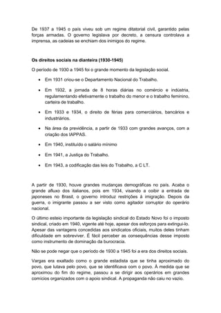 De 1937 a 1945 o país viveu sob um regime ditatorial civil, garantido pelas
forças armadas. O governo legislava por decreto, a censura controlava a
imprensa, as cadeias se enchiam dos inimigos do regime.
Os direitos sociais na dianteira (1930-1945)
O período de 1930 a 1945 foi o grande momento da legislação social.
• Em 1931 criou-se o Departamento Nacional do Trabalho.
• Em 1932, a jornada de 8 horas diárias no comércio e indústria,
regulamentando efetivamente o trabalho do menor e o trabalho feminino,
carteira de trabalho.
• Em 1933 e 1934, o direito de férias para comerciários, bancários e
industriários.
• Na área da previdência, a partir de 1933 com grandes avanços, com a
criação dos IAPPAS.
• Em 1940, instituído o salário mínimo
• Em 1941, a Justiça do Trabalho.
• Em 1943, a codificação das leis do Trabalho, a C LT.
A partir de 1930, houve grandes mudanças demográficas no país. Acaba o
grande afluxo dos italianos, pois em 1934, visando a coibir a entrada de
japoneses no Brasil, o governo introduz restrições à imigração. Depois da
guerra, o imigrante passou a ser visto como agitador corruptor do operário
nacional.
O último esteio importante da legislação sindical do Estado Novo foi o imposto
sindical, criado em 1940, vigente até hoje, apesar dos esforços para extingui-lo.
Apesar das vantagens concedidas aos sindicatos oficiais, muitos deles tinham
dificuldade em sobreviver. É fácil perceber as consequências desse imposto
como instrumento de dominação da burocracia.
Não se pode negar que o período de 1930 a 1945 foi a era dos direitos sociais.
Vargas era exaltado como o grande estadista que se tinha aproximado do
povo, que lutava pelo povo, que se identificava com o povo. À medida que se
aproximou do fim do regime, passou a se dirigir aos operários em grandes
comícios organizados com o apoio sindical. A propaganda não caiu no vazio.
 
