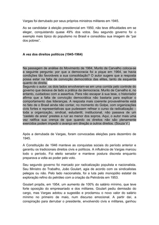 Vargas foi derrubado por seus próprios ministros militares em 1945.
Ao se candidatar à eleição presidencial em 1950, não teve dificuldades em se
eleger, conquistando quase 49% dos votos. Seu segundo governo foi o
exemplo mais típico do populismo no Brasil e consolidou sua imagem de “pai
dos pobres”.
A vez dos direitos políticos (1945-1964)
Na passagem de análise do Movimento de 1964, Murilo de Carvalho coloca-se
a seguinte pergunta: por que a democracia foi a pique em 1964, se havia
condições tão favoráveis a sua consolidação? O autor sugere que a resposta
possa estar na falta de convicção democrática das elites, tanto de esquerda
quanto de direita.
Segundo o autor, os dois lados envolveram-se em uma corrida pelo controle do
governo que deixava de lado a prática da democracia. Murilo de Carvalho é, no
entanto, cuidadoso com a assertiva. Para não escapar à sua tese, o historiador
afirma que a falta de convicção democrática não bastaria para explicar o
comportamento das lideranças. A resposta mais coerente provavelmente está
no fato de o Brasil ainda não contar, no momento do Golpe, com organizações
civis fortes e representativas que pudessem refrear o curso da radicalização –
toda a organização, sindical, estudantil, institucional, não passava de um
“castelo de areia” prestes a ruir ao menor dos sopros. Aqui, o autor mais uma
vez ratifica sua crença de que quando os direitos não são plenamente
exercidos podem impedir o avanço em direção a outros direitos. (Souza V.)
Após a derrubada de Vargas, foram convocadas eleições para dezembro de
1945.
A Constituição de 1946 manteve as conquistas sociais do período anterior e
garantiu os tradicionais direitos civis e políticos. A influência de Vargas marcou
todo o período. Foi eleito senador e manteve postura discreta enquanto
preparava a volta ao poder pelo voto.
Seu segundo governo foi marcado por radicalização populista e nacionalista.
Seu Ministro do Trabalho, João Goulart, agia de acordo com os sindicalistas
pelegos ou não. Pelo lado nacionalista, foi a luta pelo monopólio estatal da
exploração refino do petróleo com a criação da Petrobrás em 1953.
Goulart propôs, em 1954, um aumento de 100% do salário mínimo, que teve
forte oposição do empresariado e dos militares. Goulart pediu demissão do
cargo, mas Vargas adotou a sugestão e proclamou o novo valor do salário
mínimo no primeiro de maio, num discurso emocional. A partir daí, a
conspiração para derrubar o presidente, envolvendo civis e militares, ganhou
 