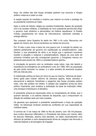 força. Os chefes das três forças armadas pediram sua renuncia e Vargas
preferiu matar-se a ceder ou lutar.
A reação popular foi imediata e mostrou que mesmo na morte o prestígio do
ex-presidente mantinha-se intato.
Após a morte de Getulio, elegeu-se Juscelino Kubitschek. Apesar da oposição
civil e de revoltas militares, a habilidade do novo presidente permitiu-lhe dirigir
o governo mais dinâmico e democrático da história republicana. O Estado
investiu pesadamente em obras de infra-estrutura, sobretudo estradas e
energia elétrica.
Seu sucessor Janio Quadros foi eleito em 1961 e foi curto. Renunciou em
agosto do mesmo ano, Nunca esclareceu as razões da renuncia.
Por 10 dias o país viveu a beira de uma guerra civil. A solução foi adotar um
sistema parlamentar de governo em substituição ao presidencialismo. João
Goulart, o vice presidente de Jânio e as forças que o apoiavam buscaram
reverter à situação e restaurar o presidencialismo. Depois de uma serie de
primeiros ministros que não conseguiram governar, o Congresso marcou um
plebiscito para janeiro de 1963 e o presidencialismo ganhou.
A vinculação do governo com os sindicatos rurais reduz, mas não destrói a
importância da emergência do sindicalismo rural. Em 1960, 55% da população
do país ainda moravam no campo, e o setor primário da economia ocupava
54% da mão-de-obra.
A mobilização política se fazia em torno do que se chamou “reformas de base”,
termo geral para indiciar reforma da estrutura agrária, fiscal, bancária e
educacional e eleitoral. Suboficiais e sargentos das forças armadas podiam
votar, mas não podiam ser eleitos. A eleição dos sargentos tornou-se tema
político importante, pois revelava a politização da base da instituição militar,
uma ameaça à hierarquia e à disciplina.
O presidente achava-se imprensado entre os conspiradores de direita, que o
queriam derrubar, e os setores radicais da esquerda, que o empurravam na
direção de medidas cada vez mais ousadas.
Os generais que apoiavam o presidente subestimavam a força da oposição
militar. As lideranças sindicais sentiam-se confiantes em sua capacidade de
mobilizar bases.
O comício de 13 de março de 1964 no Rio de Janeiro, com 150 mil pessoas,
teve muitos discursos inflamados e o Presidente não deixou por menos, além
de discurso inflamado, assinou dois decretos, um deles nacionalizando uma
refinaria de petróleo e outro desapropriando terras às margens das ferrovias e
rodovias federais e de barragens de irrigação.
 