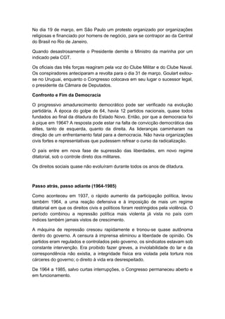 No dia 19 de março, em São Paulo um protesto organizado por organizações
religiosas e financiado por homens de negócio, para se contrapor ao da Central
do Brasil no Rio de Janeiro.
Quando desastrosamente o Presidente demite o Ministro da marinha por um
indicado pela CGT.
Os oficiais das três forças reagiram pela voz do Clube Militar e do Clube Naval.
Os conspiradores anteciparam a revolta para o dia 31 de março. Goulart exilou-
se no Uruguai, enquanto o Congresso colocava em seu lugar o sucessor legal,
o presidente da Câmara de Deputados.
Confronto e Fim da Democracia
O progressivo amadurecimento democrático pode ser verificado na evolução
partidária. À época do golpe de 64, havia 12 partidos nacionais, quase todos
fundados ao final da ditadura do Estado Novo. Então, por que a democracia foi
à pique em 1964? A resposta pode estar na falta de convicção democrática das
elites, tanto de esquerda, quanto da direita. As lideranças caminharam na
direção de um enfrentamento fatal para a democracia. Não havia organizações
civis fortes e representativas que pudessem refrear o curso da radicalização.
O país entre em nova fase de supressão das liberdades, em novo regime
ditatorial, sob o controle direto dos militares.
Os direitos sociais quase não evoluíram durante todos os anos de ditadura.
Passo atrás, passo adiante (1964-1985)
Como aconteceu em 1937, o rápido aumento da participação política, levou
também 1964, a uma reação defensiva e à imposição de mais um regime
ditatorial em que os direitos civis e políticos foram restringidos pela violência. O
período combinou a repressão política mais violenta já vista no país com
índices também jamais vistos de crescimento.
A máquina de repressão cresceu rapidamente e tronou-se quase autônoma
dentro do governo. A censura à imprensa eliminou a liberdade de opinião. Os
partidos eram regulados e controlados pelo governo, os sindicatos estavam sob
constante intervenção. Era proibido fazer greves, a inviolabilidade do lar e da
correspondência não existia, a integridade física era violada pela tortura nos
cárceres do governo; o direito à vida era desrespeitado.
De 1964 a 1985, salvo curtas interrupções, o Congresso permaneceu aberto e
em funcionamento.
 