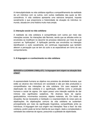 A intersubjetividade na vida cotidiana significa o compartilhamento da realidade
de um indivíduo com os outros, com outras realidades das quais se têm
consciência. A vida cotidiana apresenta uma estrutura temporal, imposta
socialmente e que proporciona a historicidade da situação do indivíduo no
mundo, situada em uma história muito mais ampla.
2. Interação social na vida cotidiana
A realidade da vida cotidiana é compartilhada com outros por meio das
interações sociais. As interações são flexíveis, sendo que as atitudes entre os
envolvidos se modificam no decorrer do processo relacional, por meio do qual
ocorrem as “tipificações”. A tipificação permite aos envolvidos na interação
identificarem o outro socialmente, em contínuas negociações que também
alteram a percepção que se tem do outro e as expectativas em torno do seu
comportamento.
3. A linguagem e o conhecimento na vida cotidiana
BERGER e LUCKMAN (1966,p.57), “a linguagem tem origem na situação face
a face”.
A expressividade humana se objetiva nos produtos da atividade humana, que
estão ao alcance dos indivíduos em sociedade e são por eles produzidos e
compartilhados nas interações da vida cotidiana. Um caso especial de
objetivação da vida cotidiana é a significação, definida como a produção
humana e social de signos. Um signo possui uma intenção explícita de dar
indícios dos significados subjetivos. Há diversos tipos de signos:
gesticulatórios, movimentos corporais, objetos materiais, etc. Em todas as
situações, faz-se necessária a mediação e a expressividade do corpo para as
objetivações. As objetivações comuns da vida cotidiana se sustentam
principalmente por meio da significação lingüística, compartilhada entre os
indivíduos. A linguagem tem sua origem nas interações “face a face” da vida
cotidiana, porém pode se tornar distinta de sua origem, dada a complexidade e
variedade dos sistemas de signos, possuindo a qualidade de objetividade.
 
