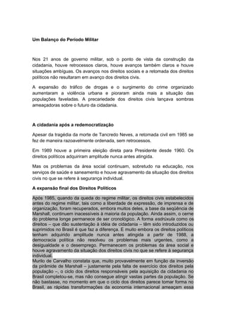 Um Balanço do Período Militar
Nos 21 anos de governo militar, sob o ponto de vista da construção da
cidadania, houve retrocessos claros, houve avanços também claros e houve
situações ambíguas. Os avanços nos direitos sociais e a retomada dos direitos
políticos não resultaram em avanço dos direitos civis.
A expansão do tráfico de drogas e o surgimento do crime organizado
aumentaram a violência urbana e pioraram ainda mais a situação das
populações faveladas. A precariedade dos direitos civis lançava sombras
ameaçadoras sobre o futuro da cidadania.
A cidadania após a redemocratização
Apesar da tragédia da morte de Tancredo Neves, a retomada civil em 1985 se
fez de maneira razoavelmente ordenada, sem retrocessos.
Em 1989 houve a primeira eleição direta para Presidente desde 1960. Os
direitos políticos adquiriram amplitude nunca antes atingida.
Mas os problemas da área social continuam, sobretudo na educação, nos
serviços de saúde e saneamento e houve agravamento da situação dos direitos
civis no que se refere à segurança individual.
A expansão final dos Direitos Políticos
Após 1985, quando da queda do regime militar, os direitos civis estabelecidos
antes do regime militar, tais como a liberdade de expressão, de imprensa e de
organização, foram recuperados, embora muitos deles, a base da seqüência de
Marshall, continuem inacessíveis à maioria da população. Ainda assim, o cerne
do problema longe permanece de ser cronológico. A forma esdrúxula como os
direitos – que dão sustentação à idéia de cidadania – têm sido introduzidos ou
suprimidos no Brasil é que faz a diferença. E muito embora os direitos políticos
tenham adquirido amplitude nunca antes atingida a partir de 1988, a
democracia política não resolveu os problemas mais urgentes, como a
desigualdade e o desemprego. Permanecem os problemas da área social e
houve agravamento da situação dos direitos civis no que se refere à segurança
individual.
Murilo de Carvalho constata que, muito provavelmente em função da inversão
da pirâmide de Marshall – justamente pela falta de exercício dos direitos pela
população –, o ciclo dos direitos responsáveis pela aquisição da cidadania no
Brasil completou-se, mas não consegue atingir vastas partes da população. Se
não bastasse, no momento em que o ciclo dos direitos parece tomar forma no
Brasil, as rápidas transformações da economia internacional ameaçam essa
 