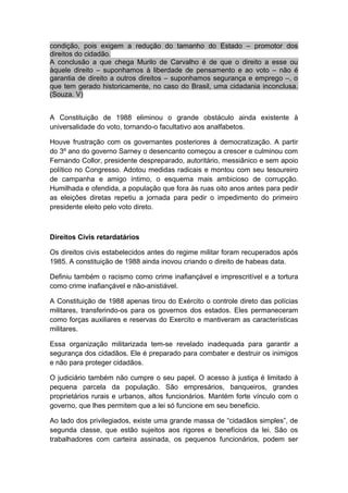 condição, pois exigem a redução do tamanho do Estado – promotor dos
direitos do cidadão.
A conclusão a que chega Murilo de Carvalho é de que o direito a esse ou
àquele direito – suponhamos à liberdade de pensamento e ao voto – não é
garantia de direito a outros direitos – suponhamos segurança e emprego –, o
que tem gerado historicamente, no caso do Brasil, uma cidadania inconclusa.
(Souza. V)
A Constituição de 1988 eliminou o grande obstáculo ainda existente à
universalidade do voto, tornando-o facultativo aos analfabetos.
Houve frustração com os governantes posteriores à democratização. A partir
do 3º ano do governo Sarney o desencanto começou a crescer e culminou com
Fernando Collor, presidente despreparado, autoritário, messiânico e sem apoio
político no Congresso. Adotou medidas radicais e montou com seu tesoureiro
de campanha e amigo íntimo, o esquema mais ambicioso de corrupção.
Humilhada e ofendida, a população que fora às ruas oito anos antes para pedir
as eleições diretas repetiu a jornada para pedir o impedimento do primeiro
presidente eleito pelo voto direto.
Direitos Civis retardatários
Os direitos civis estabelecidos antes do regime militar foram recuperados após
1985. A constituição de 1988 ainda inovou criando o direito de habeas data.
Definiu também o racismo como crime inafiançável e imprescritível e a tortura
como crime inafiançável e não-anistiável.
A Constituição de 1988 apenas tirou do Exército o controle direto das polícias
militares, transferindo-os para os governos dos estados. Eles permaneceram
como forças auxiliares e reservas do Exercito e mantiveram as características
militares.
Essa organização militarizada tem-se revelado inadequada para garantir a
segurança dos cidadãos. Ele é preparado para combater e destruir os inimigos
e não para proteger cidadãos.
O judiciário também não cumpre o seu papel. O acesso à justiça é limitado à
pequena parcela da população. São empresários, banqueiros, grandes
proprietários rurais e urbanos, altos funcionários. Mantém forte vínculo com o
governo, que lhes permitem que a lei só funcione em seu beneficio.
Ao lado dos privilegiados, existe uma grande massa de “cidadãos simples”, de
segunda classe, que estão sujeitos aos rigores e benefícios da lei. São os
trabalhadores com carteira assinada, os pequenos funcionários, podem ser
 