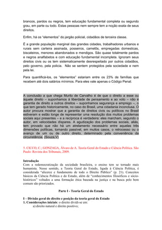 brancos, pardos ou negros, tem educação fundamental completa ou segundo
grau, em parte ou todo. Estas pessoas nem sempre tem a noção exata de seus
direitos.
Enfim, há os “elementos” do jargão policial, cidadãos de terceira classe.
É a grande população marginal das grandes cidades, trabalhadores urbanos e
rurais sem carteira assinada, posseiros, camelôs, empregadas domesticas,
biscateiros, menores abandonados e mendigos. São quase totalmente pardos
e negros analfabetos e com educação fundamental incompleta. Ignoram seus
direitos civis ou os tem sistematicamente desrespeitado por outros cidadãos,
pelo governo, pela policia. Não se sentem protegidos pela sociedade e nem
pela lei.
Para quantificá-los, os “elementos” estariam entre os 23% de famílias que
recebem até dois salários mínimos. Para eles vale apenas o Código Penal.
A conclusão a que chega Murilo de Carvalho é de que o direito a esse ou
àquele direito – suponhamos à liberdade de pensamento e ao voto – não é
garantia de direito a outros direitos – suponhamos segurança e emprego –, o
que tem gerado historicamente, no caso do Brasil, uma cidadania inconclusa. O
autor procura mostrar que a garantia de direitos civis ou políticos no Brasil
estiveram e estão longe de representar uma resolução dos muitos problemas
sociais aqui presentes – e a recíproca é verdadeira: eles marcham, segundo o
autor, em velocidades díspares. A agudização dos problemas sociais, aliás,
tem provado que não há um atrelamento necessário entre aquelas três
dimensões políticas, tornando passível, em muitos casos, o retrocesso ou o
avanço de um ou de outro direito, determinado pela conveniência da
circunstância. (Souza,V)
5. CICCO, C.; GONZAGA, Álvaro de A. Teoria Geral do Estado e Ciência Política. São
Paulo: Revista dos Tribunais, 2009.
Introdução
Com a redemocratização da sociedade brasileira, o ensino tem se tornado mais
humanista. Nesse sentido, a Teoria Geral do Estado, ligada à Ciência Política, é
considerada “alicerce e fundamento de todo o Direito Público” (p. 21). Conceitos
básicos da Ciência Política e do Estado, além de “conhecimentos filosóficos e sócio-
históricos” voltados a uma formação ética baseada na justiça e na busca pelo bem
comum são priorizados.
Parte I - Teoria Geral do Estado
I – Divisão geral do direito e posição da teoria geral do Estado
1. Considerações iniciais: o direito dividi-se em:
a) direito natural e direito positivo;
 