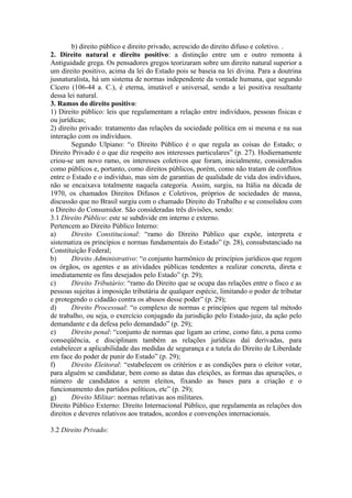 b) direito público e direito privado, acrescido do direito difuso e coletivo. .
2. Direito natural e direito positivo: a distinção entre um e outro remonta à
Antiguidade grega. Os pensadores gregos teorizaram sobre um direito natural superior a
um direito positivo, acima da lei do Estado pois se baseia na lei divina. Para a doutrina
jusnaturalista, há um sistema de normas independente da vontade humana, que segundo
Cícero (106-44 a. C.), é eterna, imutável e universal, sendo a lei positiva resultante
dessa lei natural.
3. Ramos do direito positivo:
1) Direito público: leis que regulamentam a relação entre indivíduos, pessoas físicas e
ou jurídicas;
2) direito privado: tratamento das relações da sociedade política em si mesma e na sua
interação com os indivíduos.
Segundo Ulpiano: “o Direito Público é o que regula as coisas do Estado; o
Direito Privado é o que diz respeito aos interesses particulares” (p. 27). Hodiernamente
criou-se um novo ramo, os interesses coletivos que foram, inicialmente, considerados
como públicos e, portanto, como direitos públicos, porém, como não tratam de conflitos
entre o Estado e o indivíduo, mas sim de garantias de qualidade de vida dos indivíduos,
não se encaixava totalmente naquela categoria. Assim, surgiu, na Itália na década de
1970, os chamados Direitos Difusos e Coletivos, próprios de sociedades de massa,
discussão que no Brasil surgiu com o chamado Direito do Trabalho e se consolidou com
o Direito do Consumidor. São consideradas três divisões, sendo:
3.1 Direito Público: este se subdivide em interno e externo.
Pertencem ao Direito Público Interno:
a) Direito Constitucional: “ramo do Direito Público que expõe, interpreta e
sistematiza os princípios e normas fundamentais do Estado” (p. 28), consubstanciado na
Constituição Federal;
b) Direito Administrativo: “o conjunto harmônico de princípios jurídicos que regem
os órgãos, os agentes e as atividades públicas tendentes a realizar concreta, direta e
imediatamente os fins desejados pelo Estado” (p. 29);
c) Direito Tributário: “ramo do Direito que se ocupa das relações entre o fisco e as
pessoas sujeitas à imposição tributária de qualquer espécie, limitando o poder de tributar
e protegendo o cidadão contra os abusos desse poder” (p. 29);
d) Direito Processual: “o complexo de normas e princípios que regem tal método
de trabalho, ou seja, o exercício conjugado da jurisdição pelo Estado-juiz, da ação pelo
demandante e da defesa pelo demandado” (p. 29);
e) Direito penal: “conjunto de normas que ligam ao crime, como fato, a pena como
conseqüência, e disciplinam também as relações jurídicas daí derivadas, para
estabelecer a aplicabilidade das medidas de segurança e a tutela do Direito de Liberdade
em face do poder de punir do Estado” (p. 29);
f) Direito Eleitoral: “estabelecem os critérios e as condições para o eleitor votar,
para alguém se candidatar, bem como as datas das eleições, as formas das apurações, o
número de candidatos a serem eleitos, fixando as bases para a criação e o
funcionamento dos partidos políticos, etc” (p. 29);
g) Direito Militar: normas relativas aos militares.
Direito Público Externo: Direito Internacional Público, que regulamenta as relações dos
direitos e deveres relativos aos tratados, acordos e convenções internacionais.
3.2 Direito Privado:
 