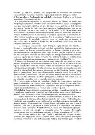 unidade” (p. 34). São, portanto, um agrupamento de indivíduos que colaboram
conscientemente buscando a harmonia e a paz social em regime de respeito mútuo.
2. Teorias sobre os fundamentos da sociedade: estas teorias dividem-se em 1) teoria
organicista e; 2) teoria mecanicista.
2.1 A interpretação organicista da sociedade: baseada na filosofia de Platão, essa
interpretação concebe “a sociedade como um corpo dotado de órgãos a desempenhar
cada qual sua função específica em prol de todos ou, nas palavras de Del Vecchio,
representa a “reunião de várias partes que preenchem funções distintas e que por sua
ação combinada concorrem para manter a vida de todos” (p. 35). Nesta concepção o
individualismo e a ambição humana são subsumidos ao social, no entanto, pode levar a
posições antidemocráticas e autoritárias; confunde-se organicismo e coletivismo. Na
esfera política, a analogia com o organismo leva a considerar a Nação como o corpo
maior, composta de sociedades menores, como os municípios, os estados, as
associações como a família, a igreja, etc. O organicismo subdivide-se em duas
categorias: materialista e idealista:
A concepção materialista, cujos principais representantes são Scaeffle e
Spencer, se baseia na biologia, como se a sociedade humana fosse funcionasse como um
corpo humano: as diversas instituições sociais – o Estado, a família, a igreja, etc –
seriam como os diversos órgãos do nosso corpo, como o coração, os pulmões, os rins,
etc. Já a concepção idealista tem em Savigny seu principal representante concebe a
sociedade a partir de um “espírito popular”, “que pode ser tomado por fonte histórica,
costumeira, tradicional, geradora de regras e valores sociais e jurídicos” (p. 36).
2.2 A interpretação mecanicista da sociedade: nesta concepção, a sociedade se forma a
partir da justaposição de indivíduos autônomos e livres, e não em decorrência de uma
suposta sociabilidade inata do homem. Podem ser enquadrados nesta concepção os
contratualistas em oposição à filosofia aristotélica que considera a sociedade como algo
natural, e não artificial, bem como o pensamento de São Tomás de Aquino. Apesar
destes, a concepção de Estado como algo natural foi superada, a partir do século XVII,
pelas doutrinas contratualistas. Sob esta nova base floresceu uma visão individualista
nas relações entre o homem e o Estado, enfraquecendo a idéia de bem comum toda vez
que esta entra em conflito com os chamados interesses individuais.
2.3 A interpretação eclética da sociedade: híbrido das interpretações anteriores,
concebe o individual e o coletivo numa mesma realidade, assim, deve-se “observar a
individualidade sem deixar de observar a coletividade para que se compreenda não só a
origem mas a melhor forma de se conduzir uma sociedade” (p. 37).
3. Sociedade e Estado: tomando como ponto de partida a concepção contratualista, isto
é, aquela que concebe o surgimento da sociedade atrelada ao surgimento do Estado e,
portanto, como sinônimos, existem diferenças importantes a serem consideradas.
Para o anarquista P. J. Proudhon, o Estado representa a opressão a uma dada
sociedade, lugar da liberdade difusa. Para os socialistas Karl Marx e Friedrich Engels, o
Estado não seria separado e acima (autônomo) da sociedade, mas como parte dela, não
obstante, distinto. Para o positivista Auguste Comte, o Estado é uma das formas de
sociedade, com fins a promover a ordem política e a organização dos poderes
decisórios. Para o jusfilósofo Norberto Bobbio, o Estado pode aparecer em oposição à
sociedade ou sob sua sujeição; a sociedade como “o conjunto de relações
intersubjetivas, anteriores, exteriores e contrárias ao Estado ou sujeitas a este” (p. 38).
Em resumo podemos dizer que Estado e sociedade são distintos, sendo a
sociedade mais ampla que o Estado e que este não é a única associação de grande porte
encontrada no interior de uma dada sociedade. Pode-se dizer também que a sociedade
 